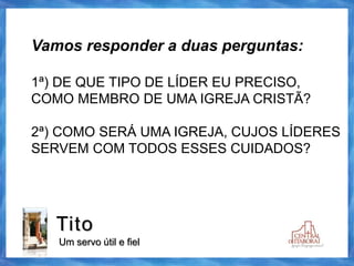 Tito
Um servo útil e fiel
Vamos responder a duas perguntas:
1ª) DE QUE TIPO DE LÍDER EU PRECISO,
COMO MEMBRO DE UMA IGREJA CRISTÃ?
2ª) COMO SERÁ UMA IGREJA, CUJOS LÍDERES
SERVEM COM TODOS ESSES CUIDADOS?
 