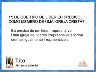 Tito
Um servo útil e fiel
1ª) DE QUE TIPO DE LÍDER EU PRECISO,
COMO MEMBRO DE UMA IGREJA CRISTÃ?
Eu preciso de um líder irrepreensível.
Uma igreja de líderes irrepreensíveis forma
crentes igualmente irrepreensíveis.
 