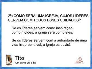 Tito
Um servo útil e fiel
2ª) COMO SERÁ UMA IGREJA, CUJOS LÍDERES
SERVEM COM TODOS ESSES CUIDADOS?
Se os líderes servem como inspiração,
como moldes, a igreja será como eles.
Se os líderes servem com a autoridade de uma
vida irrepreensível, a igreja os ouvirá.
 