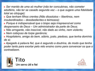 Tito
Um servo útil e fiel
Ser marido de uma só mulher (não ter concubinas, não cometer
adultério, não ter se casado segunda vez – o que sugere uma fidelidade
total ao cônjuge);
Que tenham filhos crentes (Não dissolutos – libertinos, nem
insubordinados – desobedientes e teimosos);
Porque é indispensável que o bispo seja irrepreensível como
despenseiro de Deus – Um administrador da parte de Deus;
Não arrogante, não irascível, não dado ao vinho, nem violento;
Nem cobiçoso de torpe ganância;
Hospitaleiro, amigo do bem, sóbrio, justo, piedoso, que tenha domínio
de si;
Apegado à palavra fiel, que é segundo a doutrina, de modo que tenha
poder tanto para exortar pelo reto ensino como para convencer os que o
contradizem.
 