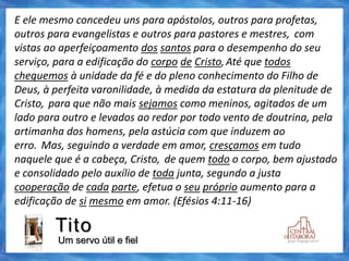 Tito
Um servo útil e fiel
E ele mesmo concedeu uns para apóstolos, outros para profetas,
outros para evangelistas e outros para pastores e mestres, com
vistas ao aperfeiçoamento dos santos para o desempenho do seu
serviço, para a edificação do corpo de Cristo,Até que todos
cheguemos à unidade da fé e do pleno conhecimento do Filho de
Deus, à perfeita varonilidade, à medida da estatura da plenitude de
Cristo, para que não mais sejamos como meninos, agitados de um
lado para outro e levados ao redor por todo vento de doutrina, pela
artimanha dos homens, pela astúcia com que induzem ao
erro. Mas, seguindo a verdade em amor, cresçamos em tudo
naquele que é a cabeça, Cristo, de quem todo o corpo, bem ajustado
e consolidado pelo auxílio de toda junta, segundo a justa
cooperação de cada parte, efetua o seu próprio aumento para a
edificação de si mesmo em amor. (Efésios 4:11-16)
 