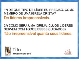 Tito
Um servo útil e fiel
1ª) DE QUE TIPO DE LÍDER EU PRECISO, COMO
MEMBRO DE UMA IGREJA CRISTÃ?
De líderes irrepreensíveis.
2ª) COMO SERÁ UMA IGREJA, CUJOS LÍDERES
SERVEM COM TODOS ESSES CUIDADOS?
Tão irrepreensível quanto seus líderes.
 