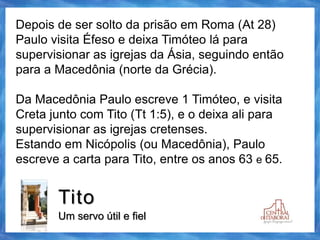 Tito
Um servo útil e fiel
Depois de ser solto da prisão em Roma (At 28)
Paulo visita Éfeso e deixa Timóteo lá para
supervisionar as igrejas da Ásia, seguindo então
para a Macedônia (norte da Grécia).
Da Macedônia Paulo escreve 1 Timóteo, e visita
Creta junto com Tito (Tt 1:5), e o deixa ali para
supervisionar as igrejas cretenses.
Estando em Nicópolis (ou Macedônia), Paulo
escreve a carta para Tito, entre os anos 63 e 65.
 