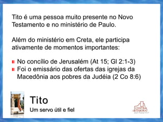 Tito
Um servo útil e fiel
Tito é uma pessoa muito presente no Novo
Testamento e no ministério de Paulo.
Além do ministério em Creta, ele participa
ativamente de momentos importantes:
No concílio de Jerusalém (At 15; Gl 2:1-3)
Foi o emissário das ofertas das igrejas da
Macedônia aos pobres da Judéia (2 Co 8:6)
 