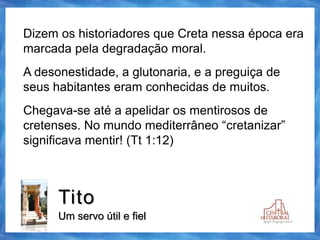 Tito
Um servo útil e fiel
Dizem os historiadores que Creta nessa época era
marcada pela degradação moral.
A desonestidade, a glutonaria, e a preguiça de
seus habitantes eram conhecidas de muitos.
Chegava-se até a apelidar os mentirosos de
cretenses. No mundo mediterrâneo “cretanizar”
significava mentir! (Tt 1:12)
 