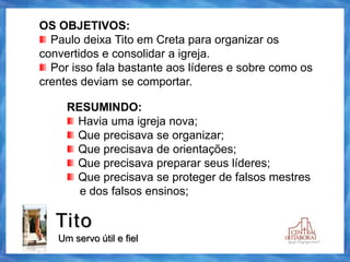 Tito
Um servo útil e fiel
OS OBJETIVOS:
Paulo deixa Tito em Creta para organizar os
convertidos e consolidar a igreja.
Por isso fala bastante aos líderes e sobre como os
crentes deviam se comportar.
RESUMINDO:
Havia uma igreja nova;
Que precisava se organizar;
Que precisava de orientações;
Que precisava preparar seus líderes;
Que precisava se proteger de falsos mestres
e dos falsos ensinos;
 