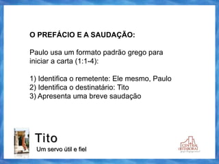 Tito
Um servo útil e fiel
O PREFÁCIO E A SAUDAÇÃO:
Paulo usa um formato padrão grego para
iniciar a carta (1:1-4):
1) Identifica o remetente: Ele mesmo, Paulo
2) Identifica o destinatário: Tito
3) Apresenta uma breve saudação
 