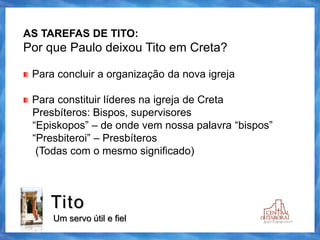 Tito
Um servo útil e fiel
AS TAREFAS DE TITO:
Por que Paulo deixou Tito em Creta?
Para concluir a organização da nova igreja
Para constituir líderes na igreja de Creta
Presbíteros: Bispos, supervisores
“Episkopos” – de onde vem nossa palavra “bispos”
“Presbiteroi” – Presbíteros
(Todas com o mesmo significado)
 