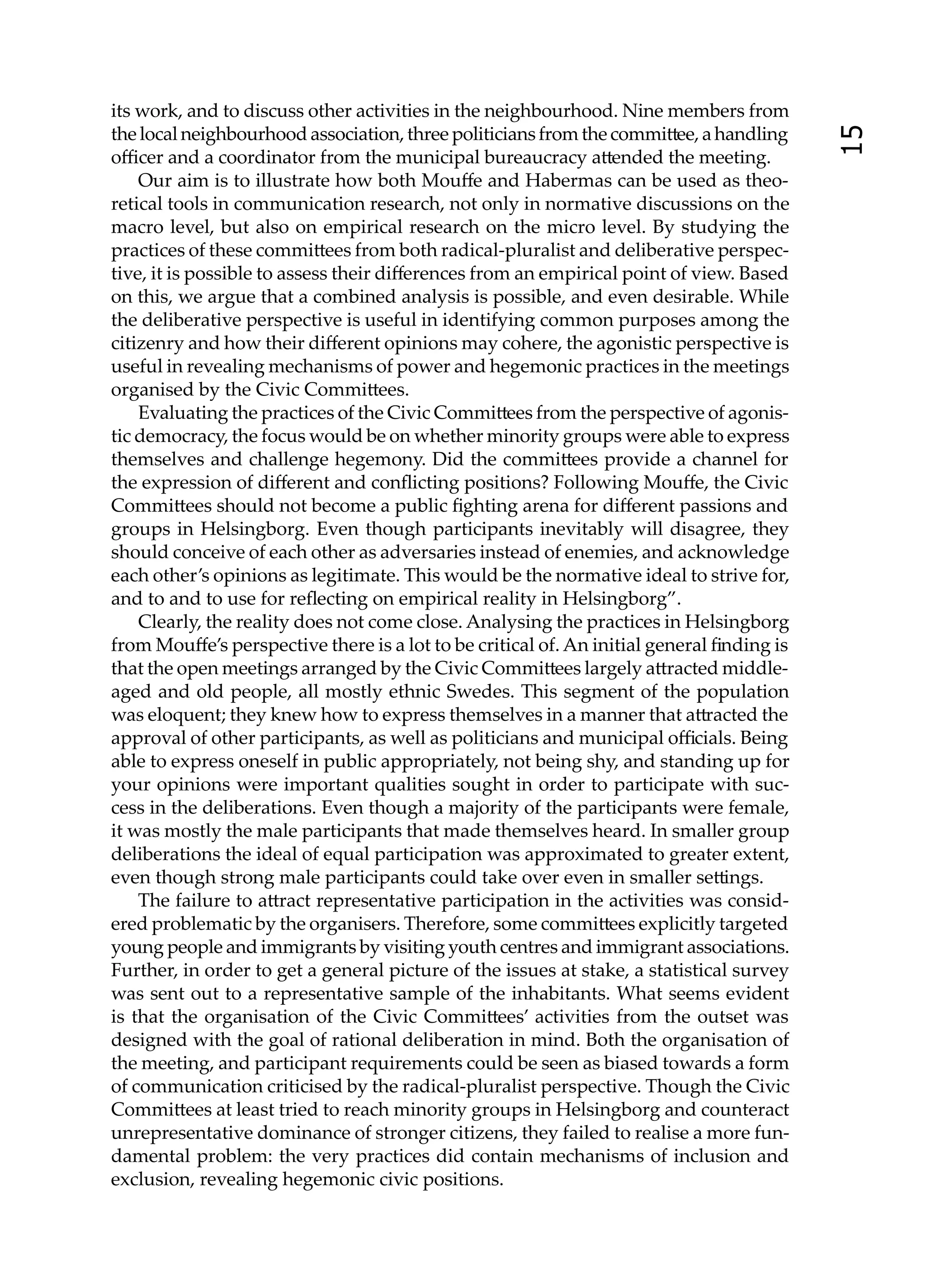 its work, and to discuss other activities in the neighbourhood. Nine members from
the local neighbourhood association, three politicians from the commi ee, a handling




                                                                                          15
oﬃcer and a coordinator from the municipal bureaucracy a ended the meeting.
    Our aim is to illustrate how both Mouﬀe and Habermas can be used as theo-
retical tools in communication research, not only in normative discussions on the
macro level, but also on empirical research on the micro level. By studying the
practices of these commi ees from both radical-pluralist and deliberative perspec-
tive, it is possible to assess their diﬀerences from an empirical point of view. Based
on this, we argue that a combined analysis is possible, and even desirable. While
the deliberative perspective is useful in identifying common purposes among the
citizenry and how their diﬀerent opinions may cohere, the agonistic perspective is
useful in revealing mechanisms of power and hegemonic practices in the meetings
organised by the Civic Commi ees.
    Evaluating the practices of the Civic Commi ees from the perspective of agonis-
tic democracy, the focus would be on whether minority groups were able to express
themselves and challenge hegemony. Did the commi ees provide a channel for
the expression of diﬀerent and conﬂicting positions? Following Mouﬀe, the Civic
Commi ees should not become a public ﬁghting arena for diﬀerent passions and
groups in Helsingborg. Even though participants inevitably will disagree, they
should conceive of each other as adversaries instead of enemies, and acknowledge
each other’s opinions as legitimate. This would be the normative ideal to strive for,
and to and to use for reﬂecting on empirical reality in Helsingborg”.
    Clearly, the reality does not come close. Analysing the practices in Helsingborg
from Mouﬀe’s perspective there is a lot to be critical of. An initial general ﬁnding is
that the open meetings arranged by the Civic Commi ees largely a racted middle-
aged and old people, all mostly ethnic Swedes. This segment of the population
was eloquent; they knew how to express themselves in a manner that a racted the
approval of other participants, as well as politicians and municipal oﬃcials. Being
able to express oneself in public appropriately, not being shy, and standing up for
your opinions were important qualities sought in order to participate with suc-
cess in the deliberations. Even though a majority of the participants were female,
it was mostly the male participants that made themselves heard. In smaller group
deliberations the ideal of equal participation was approximated to greater extent,
even though strong male participants could take over even in smaller se ings.
    The failure to a ract representative participation in the activities was consid-
ered problematic by the organisers. Therefore, some commi ees explicitly targeted
young people and immigrants by visiting youth centres and immigrant associations.
Further, in order to get a general picture of the issues at stake, a statistical survey
was sent out to a representative sample of the inhabitants. What seems evident
is that the organisation of the Civic Commi ees’ activities from the outset was
designed with the goal of rational deliberation in mind. Both the organisation of
the meeting, and participant requirements could be seen as biased towards a form
of communication criticised by the radical-pluralist perspective. Though the Civic
Commi ees at least tried to reach minority groups in Helsingborg and counteract
unrepresentative dominance of stronger citizens, they failed to realise a more fun-
damental problem: the very practices did contain mechanisms of inclusion and
exclusion, revealing hegemonic civic positions.
 