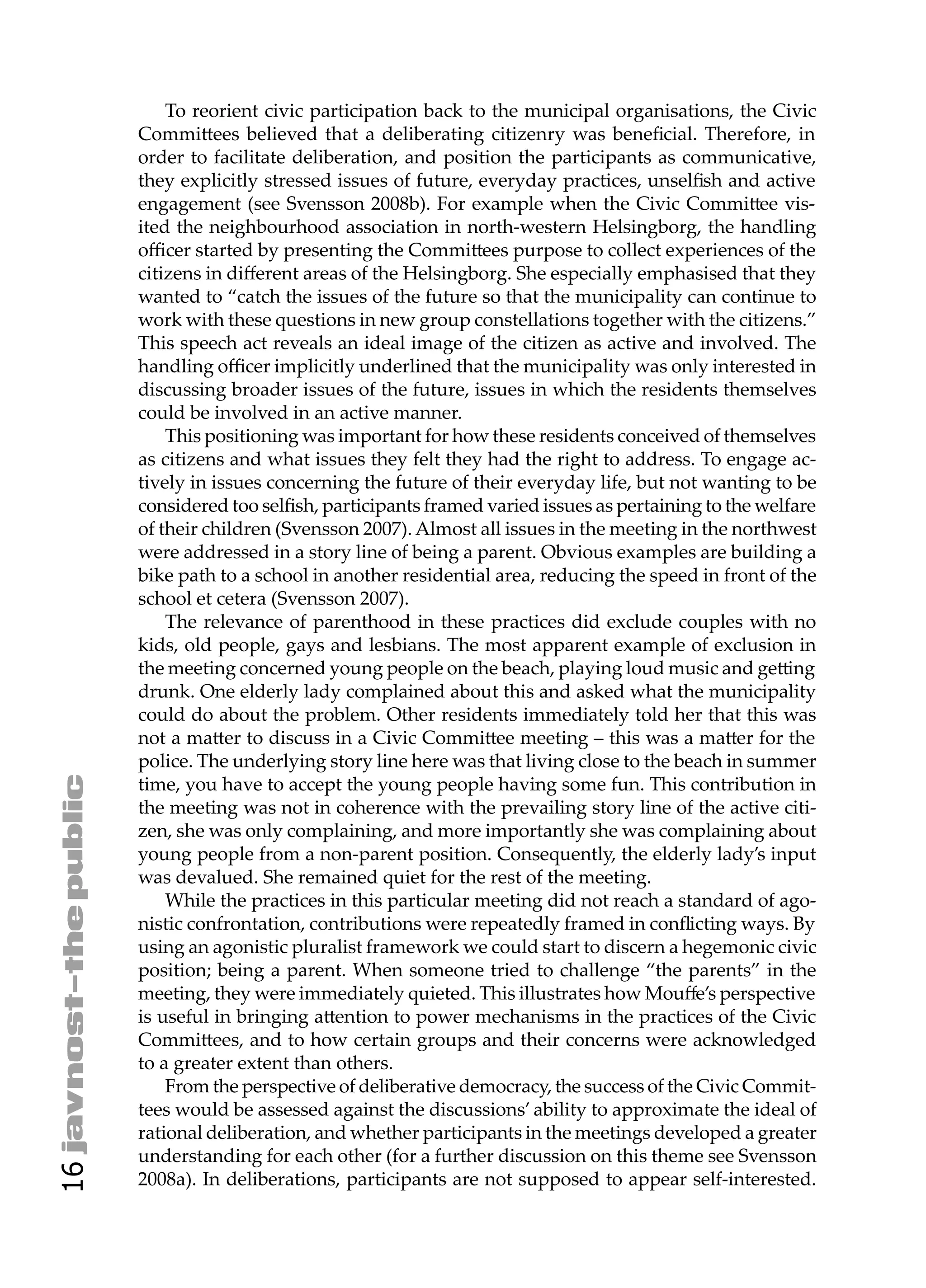 To reorient civic participation back to the municipal organisations, the Civic
     Commi ees believed that a deliberating citizenry was beneﬁcial. Therefore, in
     order to facilitate deliberation, and position the participants as communicative,
     they explicitly stressed issues of future, everyday practices, unselﬁsh and active
     engagement (see Svensson 2008b). For example when the Civic Commi ee vis-
     ited the neighbourhood association in north-western Helsingborg, the handling
     oﬃcer started by presenting the Commi ees purpose to collect experiences of the
     citizens in diﬀerent areas of the Helsingborg. She especially emphasised that they
     wanted to “catch the issues of the future so that the municipality can continue to
     work with these questions in new group constellations together with the citizens.”
     This speech act reveals an ideal image of the citizen as active and involved. The
     handling oﬃcer implicitly underlined that the municipality was only interested in
     discussing broader issues of the future, issues in which the residents themselves
     could be involved in an active manner.
         This positioning was important for how these residents conceived of themselves
     as citizens and what issues they felt they had the right to address. To engage ac-
     tively in issues concerning the future of their everyday life, but not wanting to be
     considered too selﬁsh, participants framed varied issues as pertaining to the welfare
     of their children (Svensson 2007). Almost all issues in the meeting in the northwest
     were addressed in a story line of being a parent. Obvious examples are building a
     bike path to a school in another residential area, reducing the speed in front of the
     school et cetera (Svensson 2007).
         The relevance of parenthood in these practices did exclude couples with no
     kids, old people, gays and lesbians. The most apparent example of exclusion in
     the meeting concerned young people on the beach, playing loud music and ge ing
     drunk. One elderly lady complained about this and asked what the municipality
     could do about the problem. Other residents immediately told her that this was
     not a ma er to discuss in a Civic Commi ee meeting – this was a ma er for the
     police. The underlying story line here was that living close to the beach in summer
     time, you have to accept the young people having some fun. This contribution in
     the meeting was not in coherence with the prevailing story line of the active citi-
     zen, she was only complaining, and more importantly she was complaining about
     young people from a non-parent position. Consequently, the elderly lady’s input
     was devalued. She remained quiet for the rest of the meeting.
         While the practices in this particular meeting did not reach a standard of ago-
     nistic confrontation, contributions were repeatedly framed in conﬂicting ways. By
     using an agonistic pluralist framework we could start to discern a hegemonic civic
     position; being a parent. When someone tried to challenge “the parents” in the
     meeting, they were immediately quieted. This illustrates how Mouﬀe’s perspective
     is useful in bringing a ention to power mechanisms in the practices of the Civic
     Commi ees, and to how certain groups and their concerns were acknowledged
     to a greater extent than others.
         From the perspective of deliberative democracy, the success of the Civic Commit-
     tees would be assessed against the discussions’ ability to approximate the ideal of
     rational deliberation, and whether participants in the meetings developed a greater
     understanding for each other (for a further discussion on this theme see Svensson
16




     2008a). In deliberations, participants are not supposed to appear self-interested.
 