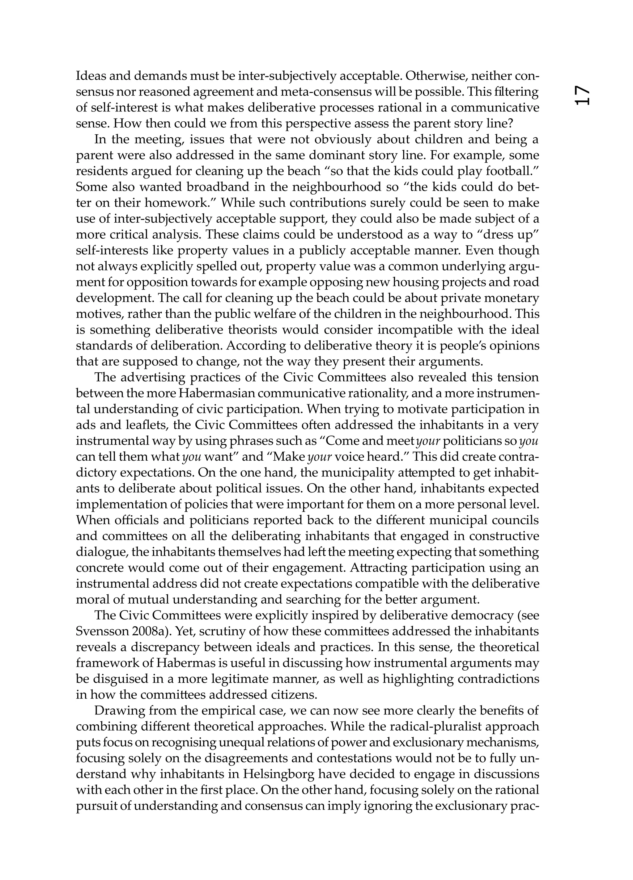 Ideas and demands must be inter-subjectively acceptable. Otherwise, neither con-
sensus nor reasoned agreement and meta-consensus will be possible. This ﬁltering




                                                                                        17
of self-interest is what makes deliberative processes rational in a communicative
sense. How then could we from this perspective assess the parent story line?
    In the meeting, issues that were not obviously about children and being a
parent were also addressed in the same dominant story line. For example, some
residents argued for cleaning up the beach “so that the kids could play football.”
Some also wanted broadband in the neighbourhood so “the kids could do bet-
ter on their homework.” While such contributions surely could be seen to make
use of inter-subjectively acceptable support, they could also be made subject of a
more critical analysis. These claims could be understood as a way to “dress up”
self-interests like property values in a publicly acceptable manner. Even though
not always explicitly spelled out, property value was a common underlying argu-
ment for opposition towards for example opposing new housing projects and road
development. The call for cleaning up the beach could be about private monetary
motives, rather than the public welfare of the children in the neighbourhood. This
is something deliberative theorists would consider incompatible with the ideal
standards of deliberation. According to deliberative theory it is people’s opinions
that are supposed to change, not the way they present their arguments.
    The advertising practices of the Civic Commi ees also revealed this tension
between the more Habermasian communicative rationality, and a more instrumen-
tal understanding of civic participation. When trying to motivate participation in
ads and leaﬂets, the Civic Commi ees o en addressed the inhabitants in a very
instrumental way by using phrases such as “Come and meet your politicians so you
can tell them what you want” and “Make your voice heard.” This did create contra-
dictory expectations. On the one hand, the municipality a empted to get inhabit-
ants to deliberate about political issues. On the other hand, inhabitants expected
implementation of policies that were important for them on a more personal level.
When oﬃcials and politicians reported back to the diﬀerent municipal councils
and commi ees on all the deliberating inhabitants that engaged in constructive
dialogue, the inhabitants themselves had le the meeting expecting that something
concrete would come out of their engagement. A racting participation using an
instrumental address did not create expectations compatible with the deliberative
moral of mutual understanding and searching for the be er argument.
    The Civic Commi ees were explicitly inspired by deliberative democracy (see
Svensson 2008a). Yet, scrutiny of how these commi ees addressed the inhabitants
reveals a discrepancy between ideals and practices. In this sense, the theoretical
framework of Habermas is useful in discussing how instrumental arguments may
be disguised in a more legitimate manner, as well as highlighting contradictions
in how the commi ees addressed citizens.
    Drawing from the empirical case, we can now see more clearly the beneﬁts of
combining diﬀerent theoretical approaches. While the radical-pluralist approach
puts focus on recognising unequal relations of power and exclusionary mechanisms,
focusing solely on the disagreements and contestations would not be to fully un-
derstand why inhabitants in Helsingborg have decided to engage in discussions
with each other in the ﬁrst place. On the other hand, focusing solely on the rational
pursuit of understanding and consensus can imply ignoring the exclusionary prac-
 