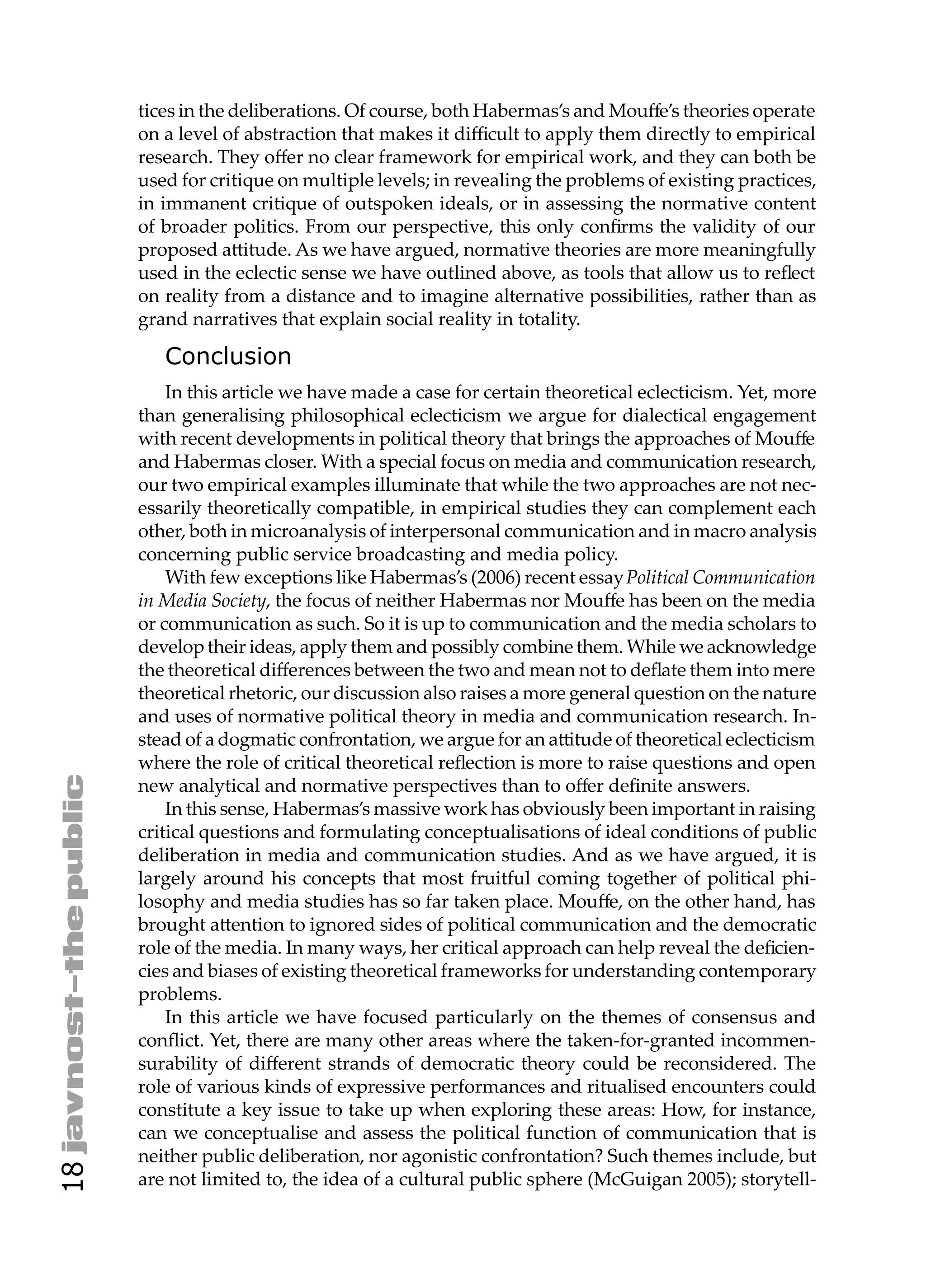tices in the deliberations. Of course, both Habermas’s and Mouﬀe’s theories operate
     on a level of abstraction that makes it diﬃcult to apply them directly to empirical
     research. They oﬀer no clear framework for empirical work, and they can both be
     used for critique on multiple levels; in revealing the problems of existing practices,
     in immanent critique of outspoken ideals, or in assessing the normative content
     of broader politics. From our perspective, this only conﬁrms the validity of our
     proposed a itude. As we have argued, normative theories are more meaningfully
     used in the eclectic sense we have outlined above, as tools that allow us to reﬂect
     on reality from a distance and to imagine alternative possibilities, rather than as
     grand narratives that explain social reality in totality.

        Conclusion
         In this article we have made a case for certain theoretical eclecticism. Yet, more
     than generalising philosophical eclecticism we argue for dialectical engagement
     with recent developments in political theory that brings the approaches of Mouﬀe
     and Habermas closer. With a special focus on media and communication research,
     our two empirical examples illuminate that while the two approaches are not nec-
     essarily theoretically compatible, in empirical studies they can complement each
     other, both in microanalysis of interpersonal communication and in macro analysis
     concerning public service broadcasting and media policy.
         With few exceptions like Habermas’s (2006) recent essay Political Communication
     in Media Society, the focus of neither Habermas nor Mouﬀe has been on the media
     or communication as such. So it is up to communication and the media scholars to
     develop their ideas, apply them and possibly combine them. While we acknowledge
     the theoretical diﬀerences between the two and mean not to deﬂate them into mere
     theoretical rhetoric, our discussion also raises a more general question on the nature
     and uses of normative political theory in media and communication research. In-
     stead of a dogmatic confrontation, we argue for an a itude of theoretical eclecticism
     where the role of critical theoretical reﬂection is more to raise questions and open
     new analytical and normative perspectives than to oﬀer deﬁnite answers.
         In this sense, Habermas’s massive work has obviously been important in raising
     critical questions and formulating conceptualisations of ideal conditions of public
     deliberation in media and communication studies. And as we have argued, it is
     largely around his concepts that most fruitful coming together of political phi-
     losophy and media studies has so far taken place. Mouﬀe, on the other hand, has
     brought a ention to ignored sides of political communication and the democratic
     role of the media. In many ways, her critical approach can help reveal the deﬁcien-
     cies and biases of existing theoretical frameworks for understanding contemporary
     problems.
         In this article we have focused particularly on the themes of consensus and
     conﬂict. Yet, there are many other areas where the taken-for-granted incommen-
     surability of diﬀerent strands of democratic theory could be reconsidered. The
     role of various kinds of expressive performances and ritualised encounters could
     constitute a key issue to take up when exploring these areas: How, for instance,
     can we conceptualise and assess the political function of communication that is
     neither public deliberation, nor agonistic confrontation? Such themes include, but
18




     are not limited to, the idea of a cultural public sphere (McGuigan 2005); storytell-
 