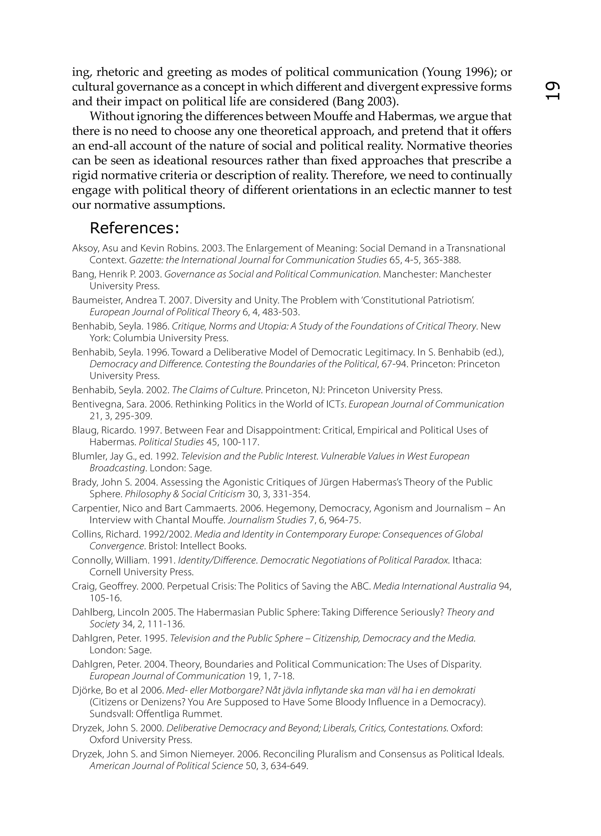 ing, rhetoric and greeting as modes of political communication (Young 1996); or
cultural governance as a concept in which diﬀerent and divergent expressive forms




                                                                                                            19
and their impact on political life are considered (Bang 2003).
    Without ignoring the diﬀerences between Mouﬀe and Habermas, we argue that
there is no need to choose any one theoretical approach, and pretend that it oﬀers
an end-all account of the nature of social and political reality. Normative theories
can be seen as ideational resources rather than ﬁxed approaches that prescribe a
rigid normative criteria or description of reality. Therefore, we need to continually
engage with political theory of diﬀerent orientations in an eclectic manner to test
our normative assumptions.
    References:
Aksoy, Asu and Kevin Robins. 2003. The Enlargement of Meaning: Social Demand in a Transnational
    Context. Gazette: the International Journal for Communication Studies 65, 4-5, 365-388.
Bang, Henrik P. 2003. Governance as Social and Political Communication. Manchester: Manchester
    University Press.
Baumeister, Andrea T. 2007. Diversity and Unity. The Problem with ‘Constitutional Patriotism’.
    European Journal of Political Theory 6, 4, 483-503.
Benhabib, Seyla. 1986. Critique, Norms and Utopia: A Study of the Foundations of Critical Theory. New
    York: Columbia University Press.
Benhabib, Seyla. 1996. Toward a Deliberative Model of Democratic Legitimacy. In S. Benhabib (ed.),
    Democracy and Di erence. Contesting the Boundaries of the Political, 67-94. Princeton: Princeton
    University Press.
Benhabib, Seyla. 2002. The Claims of Culture. Princeton, NJ: Princeton University Press.
Bentivegna, Sara. 2006. Rethinking Politics in the World of ICTs. European Journal of Communication
    21, 3, 295-309.
Blaug, Ricardo. 1997. Between Fear and Disappointment: Critical, Empirical and Political Uses of
    Habermas. Political Studies 45, 100-117.
Blumler, Jay G., ed. 1992. Television and the Public Interest. Vulnerable Values in West European
    Broadcasting. London: Sage.
Brady, John S. 2004. Assessing the Agonistic Critiques of Jürgen Habermas’s Theory of the Public
    Sphere. Philosophy & Social Criticism 30, 3, 331-354.
Carpentier, Nico and Bart Cammaerts. 2006. Hegemony, Democracy, Agonism and Journalism – An
    Interview with Chantal Mou e. Journalism Studies 7, 6, 964-75.
Collins, Richard. 1992/2002. Media and Identity in Contemporary Europe: Consequences of Global
    Convergence. Bristol: Intellect Books.
Connolly, William. 1991. Identity/Di erence. Democratic Negotiations of Political Paradox. Ithaca:
    Cornell University Press.
Craig, Geo rey. 2000. Perpetual Crisis: The Politics of Saving the ABC. Media International Australia 94,
    105-16.
Dahlberg, Lincoln 2005. The Habermasian Public Sphere: Taking Di erence Seriously? Theory and
    Society 34, 2, 111-136.
Dahlgren, Peter. 1995. Television and the Public Sphere – Citizenship, Democracy and the Media.
    London: Sage.
Dahlgren, Peter. 2004. Theory, Boundaries and Political Communication: The Uses of Disparity.
    European Journal of Communication 19, 1, 7-18.
Djörke, Bo et al 2006. Med- eller Motborgare? Nåt jävla in ytande ska man väl ha i en demokrati
    (Citizens or Denizens? You Are Supposed to Have Some Bloody In uence in a Democracy).
    Sundsvall: O entliga Rummet.
Dryzek, John S. 2000. Deliberative Democracy and Beyond; Liberals, Critics, Contestations. Oxford:
    Oxford University Press.
Dryzek, John S. and Simon Niemeyer. 2006. Reconciling Pluralism and Consensus as Political Ideals.
    American Journal of Political Science 50, 3, 634-649.
 