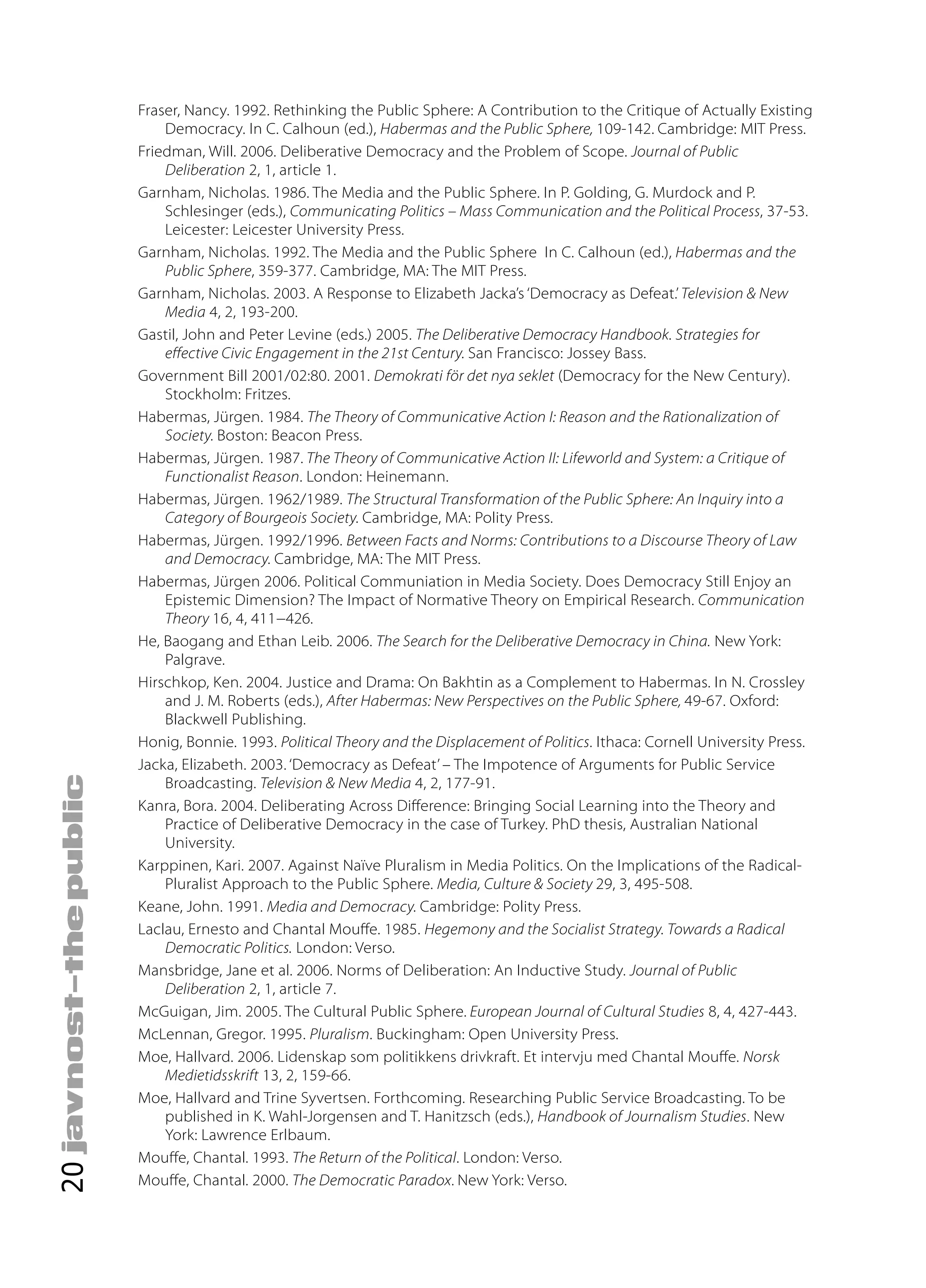 Fraser, Nancy. 1992. Rethinking the Public Sphere: A Contribution to the Critique of Actually Existing
         Democracy. In C. Calhoun (ed.), Habermas and the Public Sphere, 109-142. Cambridge: MIT Press.
     Friedman, Will. 2006. Deliberative Democracy and the Problem of Scope. Journal of Public
         Deliberation 2, 1, article 1.
     Garnham, Nicholas. 1986. The Media and the Public Sphere. In P. Golding, G. Murdock and P.
         Schlesinger (eds.), Communicating Politics – Mass Communication and the Political Process, 37-53.
         Leicester: Leicester University Press.
     Garnham, Nicholas. 1992. The Media and the Public Sphere In C. Calhoun (ed.), Habermas and the
         Public Sphere, 359-377. Cambridge, MA: The MIT Press.
     Garnham, Nicholas. 2003. A Response to Elizabeth Jacka’s ‘Democracy as Defeat.’ Television & New
         Media 4, 2, 193-200.
     Gastil, John and Peter Levine (eds.) 2005. The Deliberative Democracy Handbook. Strategies for
         e ective Civic Engagement in the 21st Century. San Francisco: Jossey Bass.
     Government Bill 2001/02:80. 2001. Demokrati för det nya seklet (Democracy for the New Century).
         Stockholm: Fritzes.
     Habermas, Jürgen. 1984. The Theory of Communicative Action I: Reason and the Rationalization of
         Society. Boston: Beacon Press.
     Habermas, Jürgen. 1987. The Theory of Communicative Action II: Lifeworld and System: a Critique of
         Functionalist Reason. London: Heinemann.
     Habermas, Jürgen. 1962/1989. The Structural Transformation of the Public Sphere: An Inquiry into a
         Category of Bourgeois Society. Cambridge, MA: Polity Press.
     Habermas, Jürgen. 1992/1996. Between Facts and Norms: Contributions to a Discourse Theory of Law
         and Democracy. Cambridge, MA: The MIT Press.
     Habermas, Jürgen 2006. Political Communiation in Media Society. Does Democracy Still Enjoy an
         Epistemic Dimension? The Impact of Normative Theory on Empirical Research. Communication
         Theory 16, 4, 411−426.
     He, Baogang and Ethan Leib. 2006. The Search for the Deliberative Democracy in China. New York:
         Palgrave.
     Hirschkop, Ken. 2004. Justice and Drama: On Bakhtin as a Complement to Habermas. In N. Crossley
         and J. M. Roberts (eds.), After Habermas: New Perspectives on the Public Sphere, 49-67. Oxford:
         Blackwell Publishing.
     Honig, Bonnie. 1993. Political Theory and the Displacement of Politics. Ithaca: Cornell University Press.
     Jacka, Elizabeth. 2003. ‘Democracy as Defeat’ – The Impotence of Arguments for Public Service
         Broadcasting. Television & New Media 4, 2, 177-91.
     Kanra, Bora. 2004. Deliberating Across Di erence: Bringing Social Learning into the Theory and
         Practice of Deliberative Democracy in the case of Turkey. PhD thesis, Australian National
         University.
     Karppinen, Kari. 2007. Against Naïve Pluralism in Media Politics. On the Implications of the Radical-
         Pluralist Approach to the Public Sphere. Media, Culture & Society 29, 3, 495-508.
     Keane, John. 1991. Media and Democracy. Cambridge: Polity Press.
     Laclau, Ernesto and Chantal Mou e. 1985. Hegemony and the Socialist Strategy. Towards a Radical
         Democratic Politics. London: Verso.
     Mansbridge, Jane et al. 2006. Norms of Deliberation: An Inductive Study. Journal of Public
         Deliberation 2, 1, article 7.
     McGuigan, Jim. 2005. The Cultural Public Sphere. European Journal of Cultural Studies 8, 4, 427-443.
     McLennan, Gregor. 1995. Pluralism. Buckingham: Open University Press.
     Moe, Hallvard. 2006. Lidenskap som politikkens drivkraft. Et intervju med Chantal Mou e. Norsk
         Medietidsskrift 13, 2, 159-66.
     Moe, Hallvard and Trine Syvertsen. Forthcoming. Researching Public Service Broadcasting. To be
         published in K. Wahl-Jorgensen and T. Hanitzsch (eds.), Handbook of Journalism Studies. New
         York: Lawrence Erlbaum.
     Mou e, Chantal. 1993. The Return of the Political. London: Verso.
20




     Mou e, Chantal. 2000. The Democratic Paradox. New York: Verso.
 