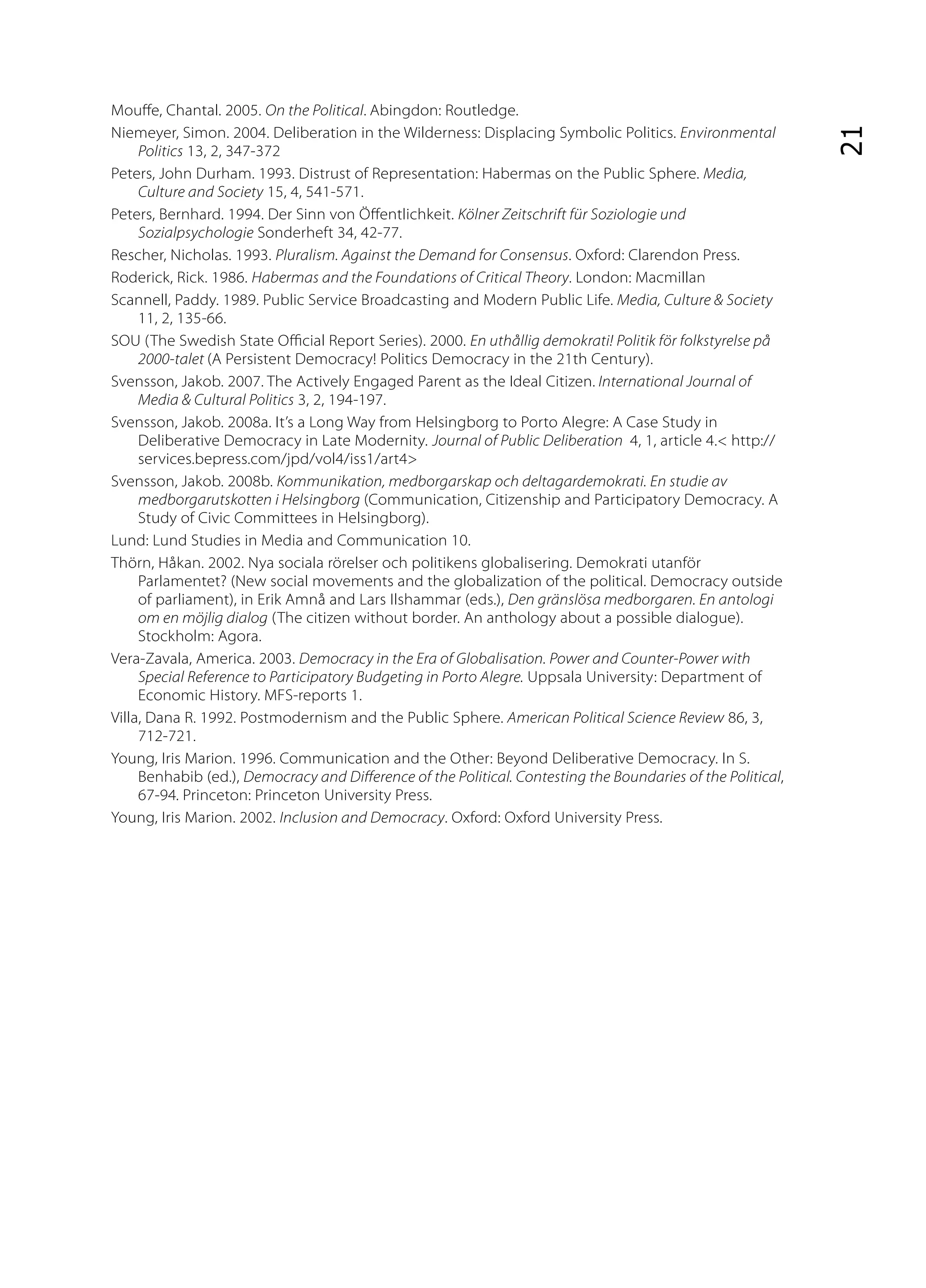 Mou e, Chantal. 2005. On the Political. Abingdon: Routledge.
Niemeyer, Simon. 2004. Deliberation in the Wilderness: Displacing Symbolic Politics. Environmental




                                                                                                             21
     Politics 13, 2, 347-372
Peters, John Durham. 1993. Distrust of Representation: Habermas on the Public Sphere. Media,
     Culture and Society 15, 4, 541-571.
Peters, Bernhard. 1994. Der Sinn von Ö entlichkeit. Kölner Zeitschrift für Soziologie und
     Sozialpsychologie Sonderheft 34, 42-77.
Rescher, Nicholas. 1993. Pluralism. Against the Demand for Consensus. Oxford: Clarendon Press.
Roderick, Rick. 1986. Habermas and the Foundations of Critical Theory. London: Macmillan
Scannell, Paddy. 1989. Public Service Broadcasting and Modern Public Life. Media, Culture & Society
     11, 2, 135-66.
SOU (The Swedish State O cial Report Series). 2000. En uthållig demokrati! Politik för folkstyrelse på
     2000-talet (A Persistent Democracy! Politics Democracy in the 21th Century).
Svensson, Jakob. 2007. The Actively Engaged Parent as the Ideal Citizen. International Journal of
     Media & Cultural Politics 3, 2, 194-197.
Svensson, Jakob. 2008a. It’s a Long Way from Helsingborg to Porto Alegre: A Case Study in
     Deliberative Democracy in Late Modernity. Journal of Public Deliberation 4, 1, article 4.< http://
     services.bepress.com/jpd/vol4/iss1/art4>
Svensson, Jakob. 2008b. Kommunikation, medborgarskap och deltagardemokrati. En studie av
     medborgarutskotten i Helsingborg (Communication, Citizenship and Participatory Democracy. A
     Study of Civic Committees in Helsingborg).
Lund: Lund Studies in Media and Communication 10.
Thörn, Håkan. 2002. Nya sociala rörelser och politikens globalisering. Demokrati utanför
     Parlamentet? (New social movements and the globalization of the political. Democracy outside
     of parliament), in Erik Amnå and Lars Ilshammar (eds.), Den gränslösa medborgaren. En antologi
     om en möjlig dialog (The citizen without border. An anthology about a possible dialogue).
     Stockholm: Agora.
Vera-Zavala, America. 2003. Democracy in the Era of Globalisation. Power and Counter-Power with
     Special Reference to Participatory Budgeting in Porto Alegre. Uppsala University: Department of
     Economic History. MFS-reports 1.
Villa, Dana R. 1992. Postmodernism and the Public Sphere. American Political Science Review 86, 3,
     712-721.
Young, Iris Marion. 1996. Communication and the Other: Beyond Deliberative Democracy. In S.
     Benhabib (ed.), Democracy and Di erence of the Political. Contesting the Boundaries of the Political,
     67-94. Princeton: Princeton University Press.
Young, Iris Marion. 2002. Inclusion and Democracy. Oxford: Oxford University Press.
 