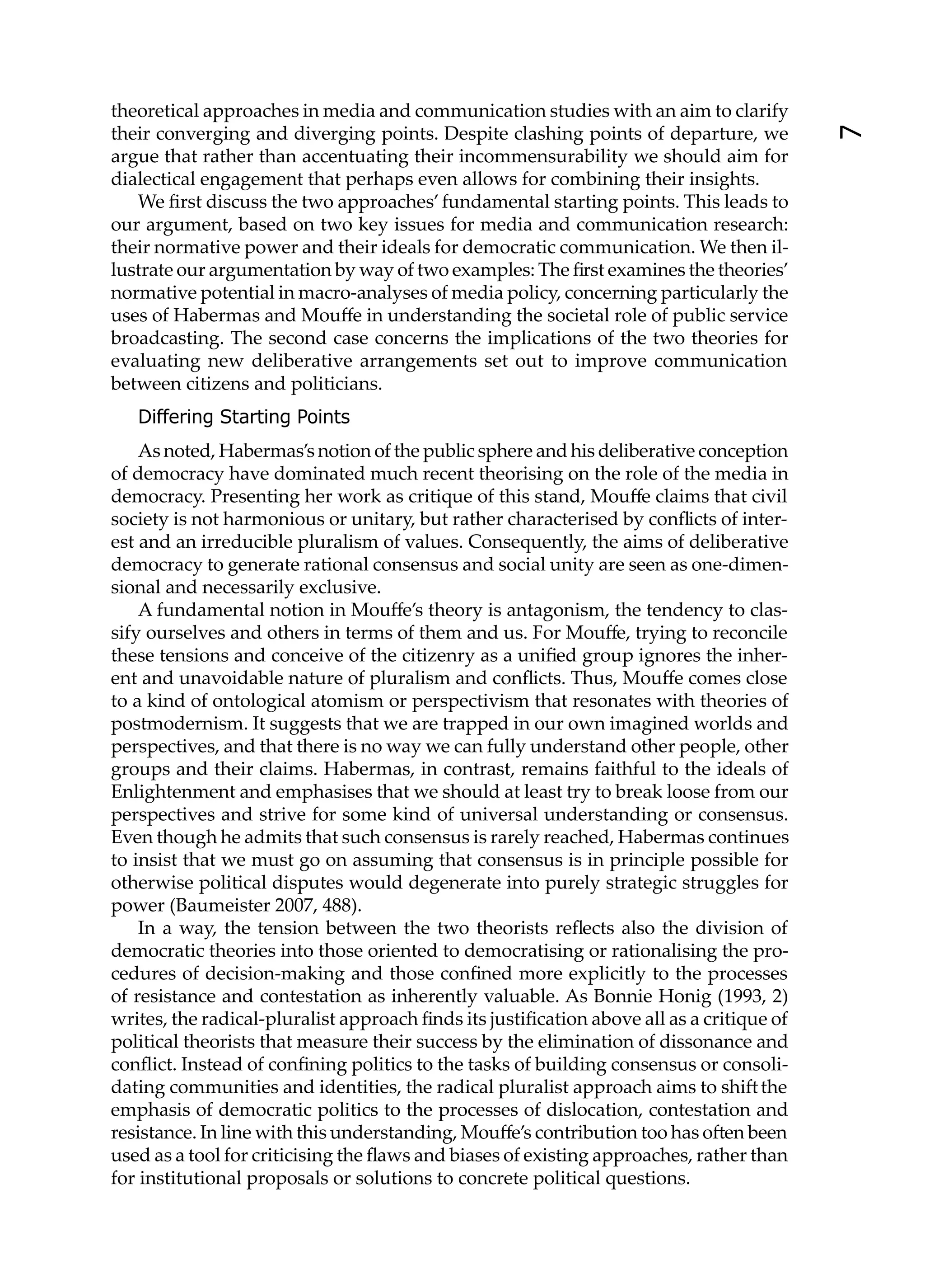 theoretical approaches in media and communication studies with an aim to clarify
their converging and diverging points. Despite clashing points of departure, we




                                                                                          7
argue that rather than accentuating their incommensurability we should aim for
dialectical engagement that perhaps even allows for combining their insights.
   We ﬁrst discuss the two approaches’ fundamental starting points. This leads to
our argument, based on two key issues for media and communication research:
their normative power and their ideals for democratic communication. We then il-
lustrate our argumentation by way of two examples: The ﬁrst examines the theories’
normative potential in macro-analyses of media policy, concerning particularly the
uses of Habermas and Mouﬀe in understanding the societal role of public service
broadcasting. The second case concerns the implications of the two theories for
evaluating new deliberative arrangements set out to improve communication
between citizens and politicians.
   Differing Starting Points
    As noted, Habermas’s notion of the public sphere and his deliberative conception
of democracy have dominated much recent theorising on the role of the media in
democracy. Presenting her work as critique of this stand, Mouﬀe claims that civil
society is not harmonious or unitary, but rather characterised by conﬂicts of inter-
est and an irreducible pluralism of values. Consequently, the aims of deliberative
democracy to generate rational consensus and social unity are seen as one-dimen-
sional and necessarily exclusive.
    A fundamental notion in Mouﬀe’s theory is antagonism, the tendency to clas-
sify ourselves and others in terms of them and us. For Mouﬀe, trying to reconcile
these tensions and conceive of the citizenry as a uniﬁed group ignores the inher-
ent and unavoidable nature of pluralism and conﬂicts. Thus, Mouﬀe comes close
to a kind of ontological atomism or perspectivism that resonates with theories of
postmodernism. It suggests that we are trapped in our own imagined worlds and
perspectives, and that there is no way we can fully understand other people, other
groups and their claims. Habermas, in contrast, remains faithful to the ideals of
Enlightenment and emphasises that we should at least try to break loose from our
perspectives and strive for some kind of universal understanding or consensus.
Even though he admits that such consensus is rarely reached, Habermas continues
to insist that we must go on assuming that consensus is in principle possible for
otherwise political disputes would degenerate into purely strategic struggles for
power (Baumeister 2007, 488).
    In a way, the tension between the two theorists reﬂects also the division of
democratic theories into those oriented to democratising or rationalising the pro-
cedures of decision-making and those conﬁned more explicitly to the processes
of resistance and contestation as inherently valuable. As Bonnie Honig (1993, 2)
writes, the radical-pluralist approach ﬁnds its justiﬁcation above all as a critique of
political theorists that measure their success by the elimination of dissonance and
conﬂict. Instead of conﬁning politics to the tasks of building consensus or consoli-
dating communities and identities, the radical pluralist approach aims to shi the
emphasis of democratic politics to the processes of dislocation, contestation and
resistance. In line with this understanding, Mouﬀe’s contribution too has o en been
used as a tool for criticising the ﬂaws and biases of existing approaches, rather than
for institutional proposals or solutions to concrete political questions.
 