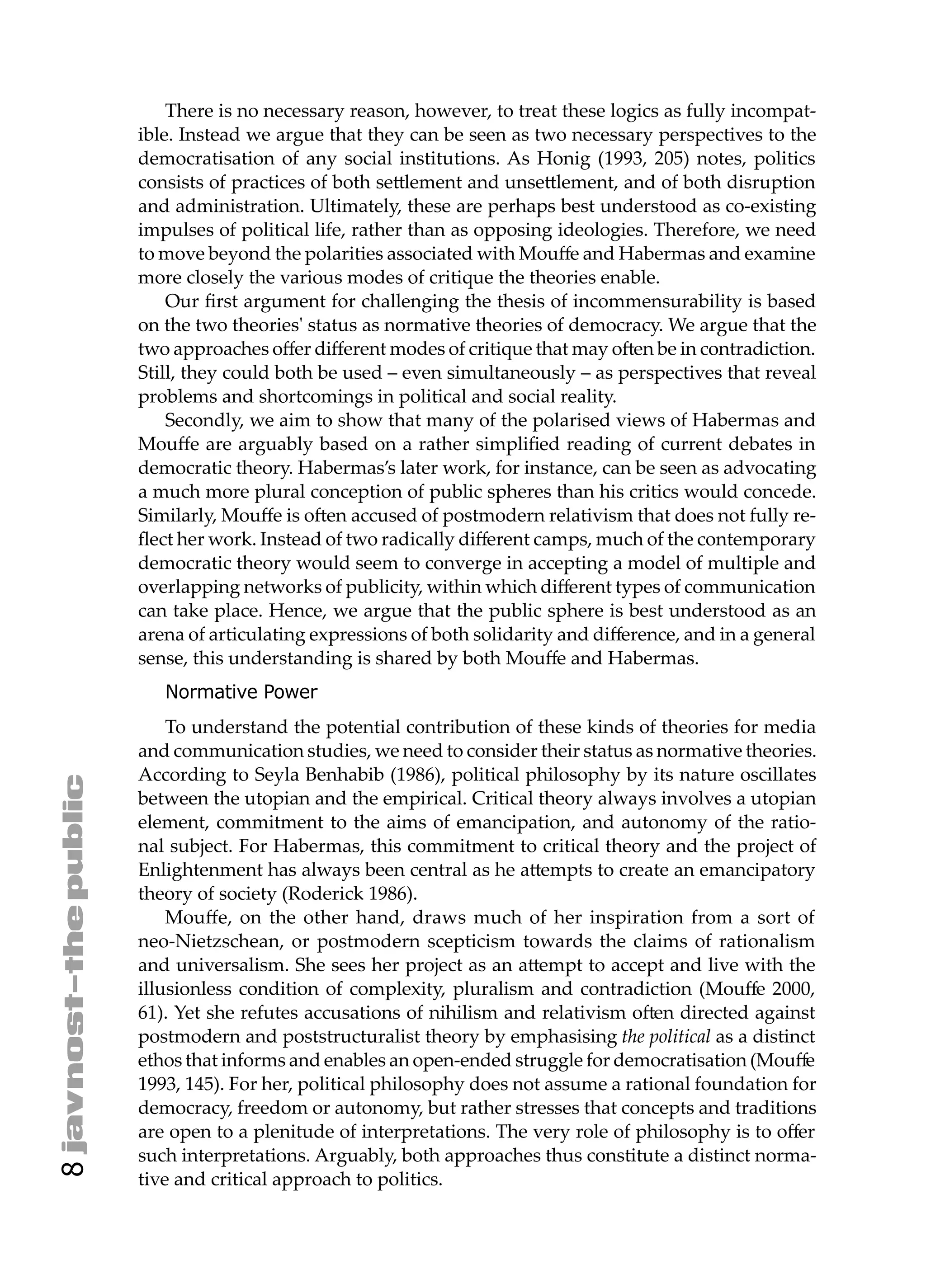 There is no necessary reason, however, to treat these logics as fully incompat-
    ible. Instead we argue that they can be seen as two necessary perspectives to the
    democratisation of any social institutions. As Honig (1993, 205) notes, politics
    consists of practices of both se lement and unse lement, and of both disruption
    and administration. Ultimately, these are perhaps best understood as co-existing
    impulses of political life, rather than as opposing ideologies. Therefore, we need
    to move beyond the polarities associated with Mouﬀe and Habermas and examine
    more closely the various modes of critique the theories enable.
        Our ﬁrst argument for challenging the thesis of incommensurability is based
    on the two theories' status as normative theories of democracy. We argue that the
    two approaches oﬀer diﬀerent modes of critique that may o en be in contradiction.
    Still, they could both be used – even simultaneously – as perspectives that reveal
    problems and shortcomings in political and social reality.
        Secondly, we aim to show that many of the polarised views of Habermas and
    Mouﬀe are arguably based on a rather simpliﬁed reading of current debates in
    democratic theory. Habermas’s later work, for instance, can be seen as advocating
    a much more plural conception of public spheres than his critics would concede.
    Similarly, Mouﬀe is o en accused of postmodern relativism that does not fully re-
    ﬂect her work. Instead of two radically diﬀerent camps, much of the contemporary
    democratic theory would seem to converge in accepting a model of multiple and
    overlapping networks of publicity, within which diﬀerent types of communication
    can take place. Hence, we argue that the public sphere is best understood as an
    arena of articulating expressions of both solidarity and diﬀerence, and in a general
    sense, this understanding is shared by both Mouﬀe and Habermas.
       Normative Power
        To understand the potential contribution of these kinds of theories for media
    and communication studies, we need to consider their status as normative theories.
    According to Seyla Benhabib (1986), political philosophy by its nature oscillates
    between the utopian and the empirical. Critical theory always involves a utopian
    element, commitment to the aims of emancipation, and autonomy of the ratio-
    nal subject. For Habermas, this commitment to critical theory and the project of
    Enlightenment has always been central as he a empts to create an emancipatory
    theory of society (Roderick 1986).
        Mouﬀe, on the other hand, draws much of her inspiration from a sort of
    neo-Nietzschean, or postmodern scepticism towards the claims of rationalism
    and universalism. She sees her project as an a empt to accept and live with the
    illusionless condition of complexity, pluralism and contradiction (Mouﬀe 2000,
    61). Yet she refutes accusations of nihilism and relativism o en directed against
    postmodern and poststructuralist theory by emphasising the political as a distinct
    ethos that informs and enables an open-ended struggle for democratisation (Mouﬀe
    1993, 145). For her, political philosophy does not assume a rational foundation for
    democracy, freedom or autonomy, but rather stresses that concepts and traditions
    are open to a plenitude of interpretations. The very role of philosophy is to oﬀer
    such interpretations. Arguably, both approaches thus constitute a distinct norma-
8




    tive and critical approach to politics.
 