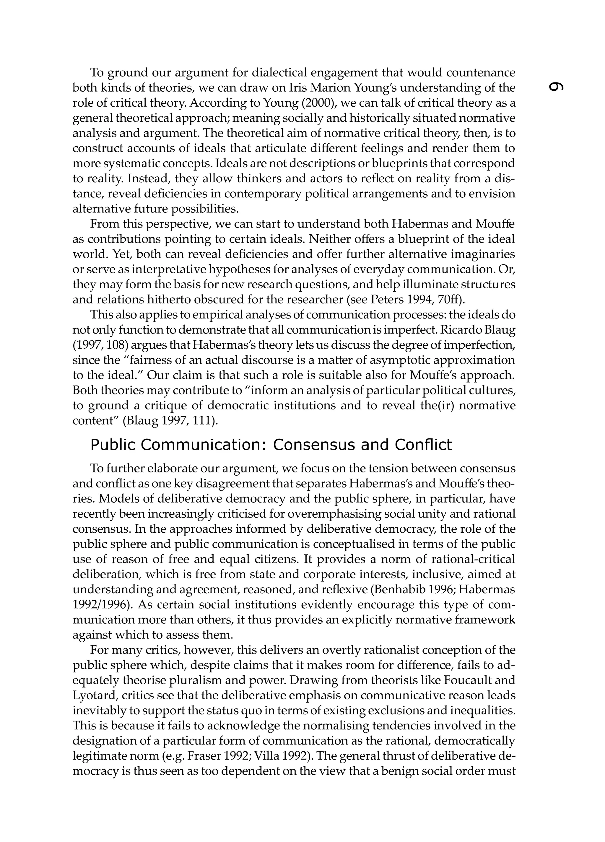 To ground our argument for dialectical engagement that would countenance
both kinds of theories, we can draw on Iris Marion Young’s understanding of the




                                                                                          9
role of critical theory. According to Young (2000), we can talk of critical theory as a
general theoretical approach; meaning socially and historically situated normative
analysis and argument. The theoretical aim of normative critical theory, then, is to
construct accounts of ideals that articulate diﬀerent feelings and render them to
more systematic concepts. Ideals are not descriptions or blueprints that correspond
to reality. Instead, they allow thinkers and actors to reﬂect on reality from a dis-
tance, reveal deﬁciencies in contemporary political arrangements and to envision
alternative future possibilities.
    From this perspective, we can start to understand both Habermas and Mouﬀe
as contributions pointing to certain ideals. Neither oﬀers a blueprint of the ideal
world. Yet, both can reveal deﬁciencies and oﬀer further alternative imaginaries
or serve as interpretative hypotheses for analyses of everyday communication. Or,
they may form the basis for new research questions, and help illuminate structures
and relations hitherto obscured for the researcher (see Peters 1994, 70ﬀ).
    This also applies to empirical analyses of communication processes: the ideals do
not only function to demonstrate that all communication is imperfect. Ricardo Blaug
(1997, 108) argues that Habermas’s theory lets us discuss the degree of imperfection,
since the “fairness of an actual discourse is a ma er of asymptotic approximation
to the ideal.” Our claim is that such a role is suitable also for Mouﬀe’s approach.
Both theories may contribute to “inform an analysis of particular political cultures,
to ground a critique of democratic institutions and to reveal the(ir) normative
content” (Blaug 1997, 111).

   Public Communication: Consensus and Conﬂict
    To further elaborate our argument, we focus on the tension between consensus
and conﬂict as one key disagreement that separates Habermas’s and Mouﬀe’s theo-
ries. Models of deliberative democracy and the public sphere, in particular, have
recently been increasingly criticised for overemphasising social unity and rational
consensus. In the approaches informed by deliberative democracy, the role of the
public sphere and public communication is conceptualised in terms of the public
use of reason of free and equal citizens. It provides a norm of rational-critical
deliberation, which is free from state and corporate interests, inclusive, aimed at
understanding and agreement, reasoned, and reﬂexive (Benhabib 1996; Habermas
1992/1996). As certain social institutions evidently encourage this type of com-
munication more than others, it thus provides an explicitly normative framework
against which to assess them.
    For many critics, however, this delivers an overtly rationalist conception of the
public sphere which, despite claims that it makes room for diﬀerence, fails to ad-
equately theorise pluralism and power. Drawing from theorists like Foucault and
Lyotard, critics see that the deliberative emphasis on communicative reason leads
inevitably to support the status quo in terms of existing exclusions and inequalities.
This is because it fails to acknowledge the normalising tendencies involved in the
designation of a particular form of communication as the rational, democratically
legitimate norm (e.g. Fraser 1992; Villa 1992). The general thrust of deliberative de-
mocracy is thus seen as too dependent on the view that a benign social order must
 