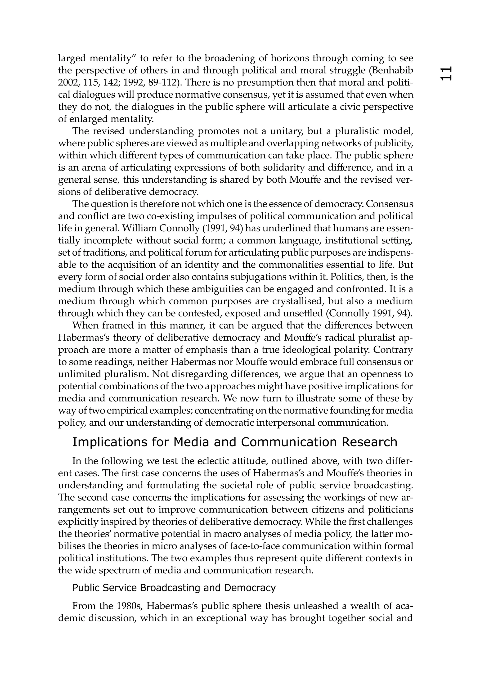 larged mentality” to refer to the broadening of horizons through coming to see
the perspective of others in and through political and moral struggle (Benhabib




                                                                                          11
2002, 115, 142; 1992, 89-112). There is no presumption then that moral and politi-
cal dialogues will produce normative consensus, yet it is assumed that even when
they do not, the dialogues in the public sphere will articulate a civic perspective
of enlarged mentality.
    The revised understanding promotes not a unitary, but a pluralistic model,
where public spheres are viewed as multiple and overlapping networks of publicity,
within which diﬀerent types of communication can take place. The public sphere
is an arena of articulating expressions of both solidarity and diﬀerence, and in a
general sense, this understanding is shared by both Mouﬀe and the revised ver-
sions of deliberative democracy.
    The question is therefore not which one is the essence of democracy. Consensus
and conﬂict are two co-existing impulses of political communication and political
life in general. William Connolly (1991, 94) has underlined that humans are essen-
tially incomplete without social form; a common language, institutional se ing,
set of traditions, and political forum for articulating public purposes are indispens-
able to the acquisition of an identity and the commonalities essential to life. But
every form of social order also contains subjugations within it. Politics, then, is the
medium through which these ambiguities can be engaged and confronted. It is a
medium through which common purposes are crystallised, but also a medium
through which they can be contested, exposed and unse led (Connolly 1991, 94).
    When framed in this manner, it can be argued that the diﬀerences between
Habermas’s theory of deliberative democracy and Mouﬀe’s radical pluralist ap-
proach are more a ma er of emphasis than a true ideological polarity. Contrary
to some readings, neither Habermas nor Mouﬀe would embrace full consensus or
unlimited pluralism. Not disregarding diﬀerences, we argue that an openness to
potential combinations of the two approaches might have positive implications for
media and communication research. We now turn to illustrate some of these by
way of two empirical examples; concentrating on the normative founding for media
policy, and our understanding of democratic interpersonal communication.

   Implications for Media and Communication Research
    In the following we test the eclectic a itude, outlined above, with two diﬀer-
ent cases. The ﬁrst case concerns the uses of Habermas’s and Mouﬀe’s theories in
understanding and formulating the societal role of public service broadcasting.
The second case concerns the implications for assessing the workings of new ar-
rangements set out to improve communication between citizens and politicians
explicitly inspired by theories of deliberative democracy. While the ﬁrst challenges
the theories’ normative potential in macro analyses of media policy, the la er mo-
bilises the theories in micro analyses of face-to-face communication within formal
political institutions. The two examples thus represent quite diﬀerent contexts in
the wide spectrum of media and communication research.
   Public Service Broadcasting and Democracy
  From the 1980s, Habermas’s public sphere thesis unleashed a wealth of aca-
demic discussion, which in an exceptional way has brought together social and
 