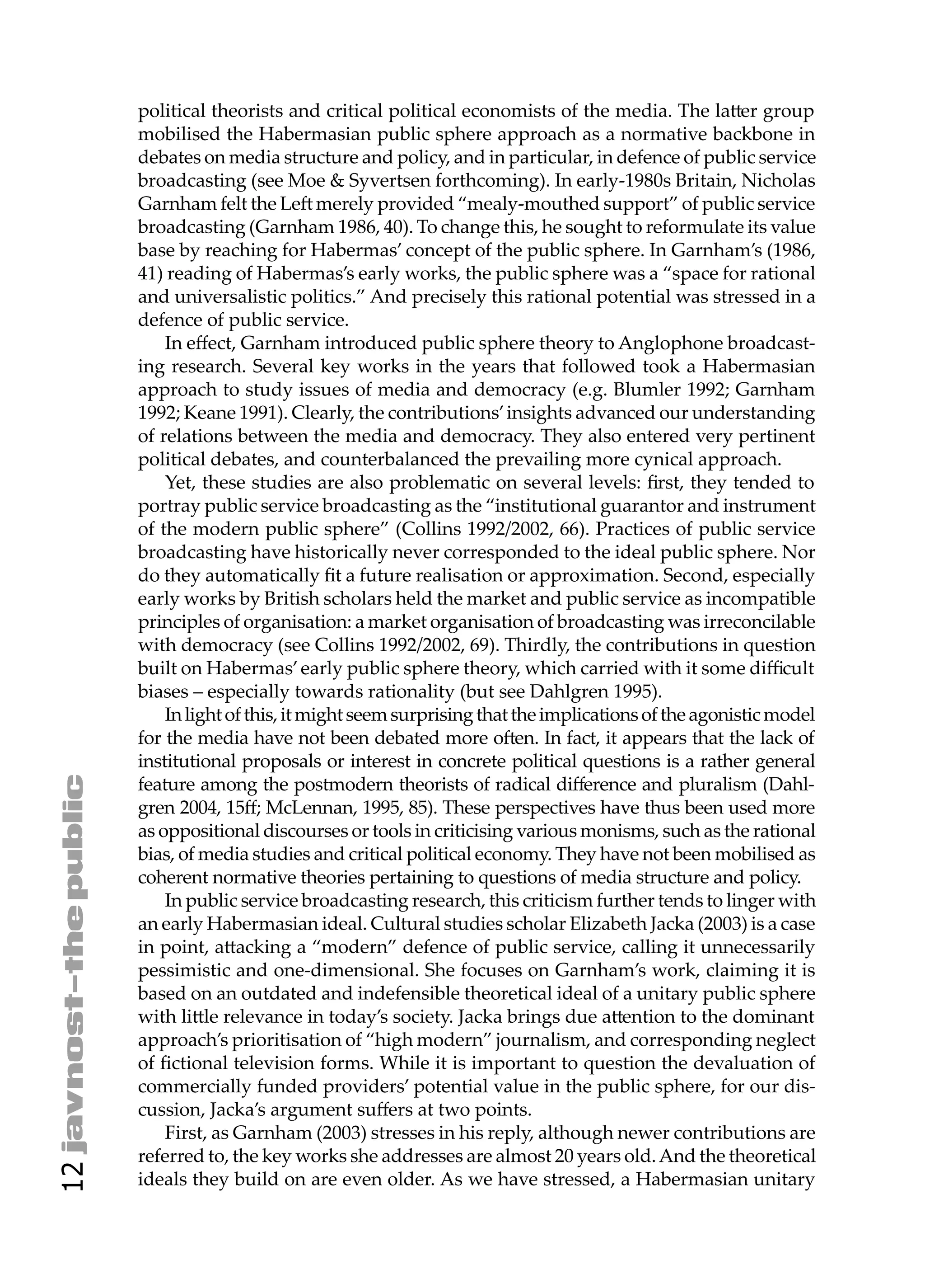 political theorists and critical political economists of the media. The la er group
     mobilised the Habermasian public sphere approach as a normative backbone in
     debates on media structure and policy, and in particular, in defence of public service
     broadcasting (see Moe & Syvertsen forthcoming). In early-1980s Britain, Nicholas
     Garnham felt the Le merely provided “mealy-mouthed support” of public service
     broadcasting (Garnham 1986, 40). To change this, he sought to reformulate its value
     base by reaching for Habermas’ concept of the public sphere. In Garnham’s (1986,
     41) reading of Habermas’s early works, the public sphere was a “space for rational
     and universalistic politics.” And precisely this rational potential was stressed in a
     defence of public service.
         In eﬀect, Garnham introduced public sphere theory to Anglophone broadcast-
     ing research. Several key works in the years that followed took a Habermasian
     approach to study issues of media and democracy (e.g. Blumler 1992; Garnham
     1992; Keane 1991). Clearly, the contributions’ insights advanced our understanding
     of relations between the media and democracy. They also entered very pertinent
     political debates, and counterbalanced the prevailing more cynical approach.
         Yet, these studies are also problematic on several levels: ﬁrst, they tended to
     portray public service broadcasting as the “institutional guarantor and instrument
     of the modern public sphere” (Collins 1992/2002, 66). Practices of public service
     broadcasting have historically never corresponded to the ideal public sphere. Nor
     do they automatically ﬁt a future realisation or approximation. Second, especially
     early works by British scholars held the market and public service as incompatible
     principles of organisation: a market organisation of broadcasting was irreconcilable
     with democracy (see Collins 1992/2002, 69). Thirdly, the contributions in question
     built on Habermas’ early public sphere theory, which carried with it some diﬃcult
     biases – especially towards rationality (but see Dahlgren 1995).
         In light of this, it might seem surprising that the implications of the agonistic model
     for the media have not been debated more o en. In fact, it appears that the lack of
     institutional proposals or interest in concrete political questions is a rather general
     feature among the postmodern theorists of radical diﬀerence and pluralism (Dahl-
     gren 2004, 15ﬀ; McLennan, 1995, 85). These perspectives have thus been used more
     as oppositional discourses or tools in criticising various monisms, such as the rational
     bias, of media studies and critical political economy. They have not been mobilised as
     coherent normative theories pertaining to questions of media structure and policy.
         In public service broadcasting research, this criticism further tends to linger with
     an early Habermasian ideal. Cultural studies scholar Elizabeth Jacka (2003) is a case
     in point, a acking a “modern” defence of public service, calling it unnecessarily
     pessimistic and one-dimensional. She focuses on Garnham’s work, claiming it is
     based on an outdated and indefensible theoretical ideal of a unitary public sphere
     with li le relevance in today’s society. Jacka brings due a ention to the dominant
     approach’s prioritisation of “high modern” journalism, and corresponding neglect
     of ﬁctional television forms. While it is important to question the devaluation of
     commercially funded providers’ potential value in the public sphere, for our dis-
     cussion, Jacka’s argument suﬀers at two points.
         First, as Garnham (2003) stresses in his reply, although newer contributions are
     referred to, the key works she addresses are almost 20 years old. And the theoretical
12




     ideals they build on are even older. As we have stressed, a Habermasian unitary
 