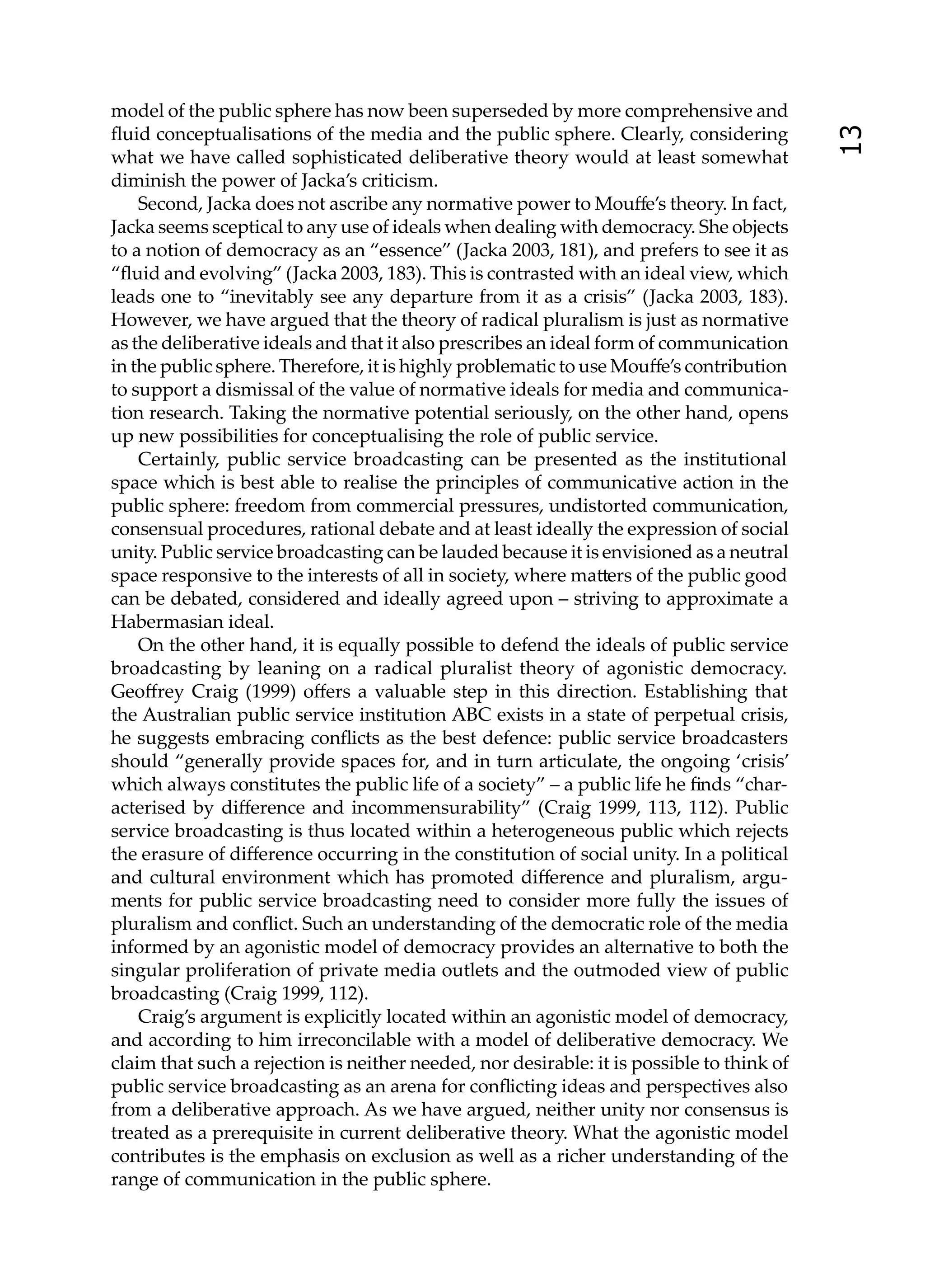 model of the public sphere has now been superseded by more comprehensive and
ﬂuid conceptualisations of the media and the public sphere. Clearly, considering




                                                                                           13
what we have called sophisticated deliberative theory would at least somewhat
diminish the power of Jacka’s criticism.
    Second, Jacka does not ascribe any normative power to Mouﬀe’s theory. In fact,
Jacka seems sceptical to any use of ideals when dealing with democracy. She objects
to a notion of democracy as an “essence” (Jacka 2003, 181), and prefers to see it as
“ﬂuid and evolving” (Jacka 2003, 183). This is contrasted with an ideal view, which
leads one to “inevitably see any departure from it as a crisis” (Jacka 2003, 183).
However, we have argued that the theory of radical pluralism is just as normative
as the deliberative ideals and that it also prescribes an ideal form of communication
in the public sphere. Therefore, it is highly problematic to use Mouﬀe’s contribution
to support a dismissal of the value of normative ideals for media and communica-
tion research. Taking the normative potential seriously, on the other hand, opens
up new possibilities for conceptualising the role of public service.
    Certainly, public service broadcasting can be presented as the institutional
space which is best able to realise the principles of communicative action in the
public sphere: freedom from commercial pressures, undistorted communication,
consensual procedures, rational debate and at least ideally the expression of social
unity. Public service broadcasting can be lauded because it is envisioned as a neutral
space responsive to the interests of all in society, where ma ers of the public good
can be debated, considered and ideally agreed upon – striving to approximate a
Habermasian ideal.
    On the other hand, it is equally possible to defend the ideals of public service
broadcasting by leaning on a radical pluralist theory of agonistic democracy.
Geoﬀrey Craig (1999) oﬀers a valuable step in this direction. Establishing that
the Australian public service institution ABC exists in a state of perpetual crisis,
he suggests embracing conﬂicts as the best defence: public service broadcasters
should “generally provide spaces for, and in turn articulate, the ongoing ‘crisis’
which always constitutes the public life of a society” – a public life he ﬁnds “char-
acterised by diﬀerence and incommensurability” (Craig 1999, 113, 112). Public
service broadcasting is thus located within a heterogeneous public which rejects
the erasure of diﬀerence occurring in the constitution of social unity. In a political
and cultural environment which has promoted diﬀerence and pluralism, argu-
ments for public service broadcasting need to consider more fully the issues of
pluralism and conﬂict. Such an understanding of the democratic role of the media
informed by an agonistic model of democracy provides an alternative to both the
singular proliferation of private media outlets and the outmoded view of public
broadcasting (Craig 1999, 112).
    Craig’s argument is explicitly located within an agonistic model of democracy,
and according to him irreconcilable with a model of deliberative democracy. We
claim that such a rejection is neither needed, nor desirable: it is possible to think of
public service broadcasting as an arena for conﬂicting ideas and perspectives also
from a deliberative approach. As we have argued, neither unity nor consensus is
treated as a prerequisite in current deliberative theory. What the agonistic model
contributes is the emphasis on exclusion as well as a richer understanding of the
range of communication in the public sphere.
 