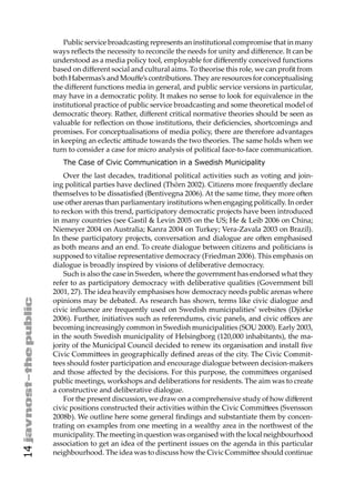 Public service broadcasting represents an institutional compromise that in many
     ways reﬂects the necessity to reconcile the needs for unity and diﬀerence. It can be
     understood as a media policy tool, employable for diﬀerently conceived functions
     based on diﬀerent social and cultural aims. To theorise this role, we can proﬁt from
     both Habermas’s and Mouﬀe’s contributions. They are resources for conceptualising
     the diﬀerent functions media in general, and public service versions in particular,
     may have in a democratic polity. It makes no sense to look for equivalence in the
     institutional practice of public service broadcasting and some theoretical model of
     democratic theory. Rather, diﬀerent critical normative theories should be seen as
     valuable for reﬂection on those institutions, their deﬁciencies, shortcomings and
     promises. For conceptualisations of media policy, there are therefore advantages
     in keeping an eclectic a itude towards the two theories. The same holds when we
     turn to consider a case for micro analysis of political face-to-face communication.
        The Case of Civic Communication in a Swedish Municipality
         Over the last decades, traditional political activities such as voting and join-
     ing political parties have declined (Thörn 2002). Citizens more frequently declare
     themselves to be dissatisﬁed (Bentivegna 2006). At the same time, they more o en
     use other arenas than parliamentary institutions when engaging politically. In order
     to reckon with this trend, participatory democratic projects have been introduced
     in many countries (see Gastil & Levin 2005 on the US; He & Leib 2006 on China;
     Niemeyer 2004 on Australia; Kanra 2004 on Turkey; Vera-Zavala 2003 on Brazil).
     In these participatory projects, conversation and dialogue are o en emphasised
     as both means and an end. To create dialogue between citizens and politicians is
     supposed to vitalise representative democracy (Friedman 2006). This emphasis on
     dialogue is broadly inspired by visions of deliberative democracy.
         Such is also the case in Sweden, where the government has endorsed what they
     refer to as participatory democracy with deliberative qualities (Government bill
     2001, 27). The idea heavily emphasises how democracy needs public arenas where
     opinions may be debated. As research has shown, terms like civic dialogue and
     civic inﬂuence are frequently used on Swedish municipalities’ websites (Djörke
     2006). Further, initiatives such as referendums, civic panels, and civic oﬃces are
     becoming increasingly common in Swedish municipalities (SOU 2000). Early 2003,
     in the south Swedish municipality of Helsingborg (120,000 inhabitants), the ma-
     jority of the Municipal Council decided to renew its organisation and install ﬁve
     Civic Commi ees in geographically deﬁned areas of the city. The Civic Commit-
     tees should foster participation and encourage dialogue between decision-makers
     and those aﬀected by the decisions. For this purpose, the commi ees organised
     public meetings, workshops and deliberations for residents. The aim was to create
     a constructive and deliberative dialogue.
         For the present discussion, we draw on a comprehensive study of how diﬀerent
     civic positions constructed their activities within the Civic Commi ees (Svensson
     2008b). We outline here some general ﬁndings and substantiate them by concen-
     trating on examples from one meeting in a wealthy area in the northwest of the
     municipality. The meeting in question was organised with the local neighbourhood
     association to get an idea of the pertinent issues on the agenda in this particular
14




     neighbourhood. The idea was to discuss how the Civic Commi ee should continue
 