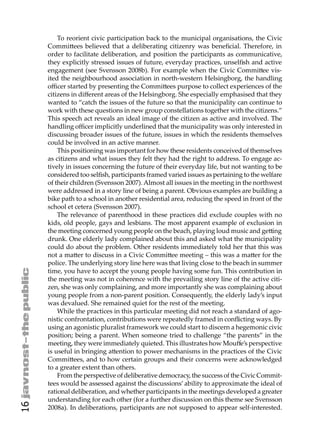 To reorient civic participation back to the municipal organisations, the Civic
     Commi ees believed that a deliberating citizenry was beneﬁcial. Therefore, in
     order to facilitate deliberation, and position the participants as communicative,
     they explicitly stressed issues of future, everyday practices, unselﬁsh and active
     engagement (see Svensson 2008b). For example when the Civic Commi ee vis-
     ited the neighbourhood association in north-western Helsingborg, the handling
     oﬃcer started by presenting the Commi ees purpose to collect experiences of the
     citizens in diﬀerent areas of the Helsingborg. She especially emphasised that they
     wanted to “catch the issues of the future so that the municipality can continue to
     work with these questions in new group constellations together with the citizens.”
     This speech act reveals an ideal image of the citizen as active and involved. The
     handling oﬃcer implicitly underlined that the municipality was only interested in
     discussing broader issues of the future, issues in which the residents themselves
     could be involved in an active manner.
         This positioning was important for how these residents conceived of themselves
     as citizens and what issues they felt they had the right to address. To engage ac-
     tively in issues concerning the future of their everyday life, but not wanting to be
     considered too selﬁsh, participants framed varied issues as pertaining to the welfare
     of their children (Svensson 2007). Almost all issues in the meeting in the northwest
     were addressed in a story line of being a parent. Obvious examples are building a
     bike path to a school in another residential area, reducing the speed in front of the
     school et cetera (Svensson 2007).
         The relevance of parenthood in these practices did exclude couples with no
     kids, old people, gays and lesbians. The most apparent example of exclusion in
     the meeting concerned young people on the beach, playing loud music and ge ing
     drunk. One elderly lady complained about this and asked what the municipality
     could do about the problem. Other residents immediately told her that this was
     not a ma er to discuss in a Civic Commi ee meeting – this was a ma er for the
     police. The underlying story line here was that living close to the beach in summer
     time, you have to accept the young people having some fun. This contribution in
     the meeting was not in coherence with the prevailing story line of the active citi-
     zen, she was only complaining, and more importantly she was complaining about
     young people from a non-parent position. Consequently, the elderly lady’s input
     was devalued. She remained quiet for the rest of the meeting.
         While the practices in this particular meeting did not reach a standard of ago-
     nistic confrontation, contributions were repeatedly framed in conﬂicting ways. By
     using an agonistic pluralist framework we could start to discern a hegemonic civic
     position; being a parent. When someone tried to challenge “the parents” in the
     meeting, they were immediately quieted. This illustrates how Mouﬀe’s perspective
     is useful in bringing a ention to power mechanisms in the practices of the Civic
     Commi ees, and to how certain groups and their concerns were acknowledged
     to a greater extent than others.
         From the perspective of deliberative democracy, the success of the Civic Commit-
     tees would be assessed against the discussions’ ability to approximate the ideal of
     rational deliberation, and whether participants in the meetings developed a greater
     understanding for each other (for a further discussion on this theme see Svensson
16




     2008a). In deliberations, participants are not supposed to appear self-interested.
 
