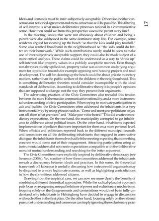 Ideas and demands must be inter-subjectively acceptable. Otherwise, neither con-
sensus nor reasoned agreement and meta-consensus will be possible. This ﬁltering




                                                                                        17
of self-interest is what makes deliberative processes rational in a communicative
sense. How then could we from this perspective assess the parent story line?
    In the meeting, issues that were not obviously about children and being a
parent were also addressed in the same dominant story line. For example, some
residents argued for cleaning up the beach “so that the kids could play football.”
Some also wanted broadband in the neighbourhood so “the kids could do bet-
ter on their homework.” While such contributions surely could be seen to make
use of inter-subjectively acceptable support, they could also be made subject of a
more critical analysis. These claims could be understood as a way to “dress up”
self-interests like property values in a publicly acceptable manner. Even though
not always explicitly spelled out, property value was a common underlying argu-
ment for opposition towards for example opposing new housing projects and road
development. The call for cleaning up the beach could be about private monetary
motives, rather than the public welfare of the children in the neighbourhood. This
is something deliberative theorists would consider incompatible with the ideal
standards of deliberation. According to deliberative theory it is people’s opinions
that are supposed to change, not the way they present their arguments.
    The advertising practices of the Civic Commi ees also revealed this tension
between the more Habermasian communicative rationality, and a more instrumen-
tal understanding of civic participation. When trying to motivate participation in
ads and leaﬂets, the Civic Commi ees o en addressed the inhabitants in a very
instrumental way by using phrases such as “Come and meet your politicians so you
can tell them what you want” and “Make your voice heard.” This did create contra-
dictory expectations. On the one hand, the municipality a empted to get inhabit-
ants to deliberate about political issues. On the other hand, inhabitants expected
implementation of policies that were important for them on a more personal level.
When oﬃcials and politicians reported back to the diﬀerent municipal councils
and commi ees on all the deliberating inhabitants that engaged in constructive
dialogue, the inhabitants themselves had le the meeting expecting that something
concrete would come out of their engagement. A racting participation using an
instrumental address did not create expectations compatible with the deliberative
moral of mutual understanding and searching for the be er argument.
    The Civic Commi ees were explicitly inspired by deliberative democracy (see
Svensson 2008a). Yet, scrutiny of how these commi ees addressed the inhabitants
reveals a discrepancy between ideals and practices. In this sense, the theoretical
framework of Habermas is useful in discussing how instrumental arguments may
be disguised in a more legitimate manner, as well as highlighting contradictions
in how the commi ees addressed citizens.
    Drawing from the empirical case, we can now see more clearly the beneﬁts of
combining diﬀerent theoretical approaches. While the radical-pluralist approach
puts focus on recognising unequal relations of power and exclusionary mechanisms,
focusing solely on the disagreements and contestations would not be to fully un-
derstand why inhabitants in Helsingborg have decided to engage in discussions
with each other in the ﬁrst place. On the other hand, focusing solely on the rational
pursuit of understanding and consensus can imply ignoring the exclusionary prac-
 