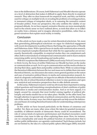 tices in the deliberations. Of course, both Habermas’s and Mouﬀe’s theories operate
     on a level of abstraction that makes it diﬃcult to apply them directly to empirical
     research. They oﬀer no clear framework for empirical work, and they can both be
     used for critique on multiple levels; in revealing the problems of existing practices,
     in immanent critique of outspoken ideals, or in assessing the normative content
     of broader politics. From our perspective, this only conﬁrms the validity of our
     proposed a itude. As we have argued, normative theories are more meaningfully
     used in the eclectic sense we have outlined above, as tools that allow us to reﬂect
     on reality from a distance and to imagine alternative possibilities, rather than as
     grand narratives that explain social reality in totality.

        Conclusion
         In this article we have made a case for certain theoretical eclecticism. Yet, more
     than generalising philosophical eclecticism we argue for dialectical engagement
     with recent developments in political theory that brings the approaches of Mouﬀe
     and Habermas closer. With a special focus on media and communication research,
     our two empirical examples illuminate that while the two approaches are not nec-
     essarily theoretically compatible, in empirical studies they can complement each
     other, both in microanalysis of interpersonal communication and in macro analysis
     concerning public service broadcasting and media policy.
         With few exceptions like Habermas’s (2006) recent essay Political Communication
     in Media Society, the focus of neither Habermas nor Mouﬀe has been on the media
     or communication as such. So it is up to communication and the media scholars to
     develop their ideas, apply them and possibly combine them. While we acknowledge
     the theoretical diﬀerences between the two and mean not to deﬂate them into mere
     theoretical rhetoric, our discussion also raises a more general question on the nature
     and uses of normative political theory in media and communication research. In-
     stead of a dogmatic confrontation, we argue for an a itude of theoretical eclecticism
     where the role of critical theoretical reﬂection is more to raise questions and open
     new analytical and normative perspectives than to oﬀer deﬁnite answers.
         In this sense, Habermas’s massive work has obviously been important in raising
     critical questions and formulating conceptualisations of ideal conditions of public
     deliberation in media and communication studies. And as we have argued, it is
     largely around his concepts that most fruitful coming together of political phi-
     losophy and media studies has so far taken place. Mouﬀe, on the other hand, has
     brought a ention to ignored sides of political communication and the democratic
     role of the media. In many ways, her critical approach can help reveal the deﬁcien-
     cies and biases of existing theoretical frameworks for understanding contemporary
     problems.
         In this article we have focused particularly on the themes of consensus and
     conﬂict. Yet, there are many other areas where the taken-for-granted incommen-
     surability of diﬀerent strands of democratic theory could be reconsidered. The
     role of various kinds of expressive performances and ritualised encounters could
     constitute a key issue to take up when exploring these areas: How, for instance,
     can we conceptualise and assess the political function of communication that is
     neither public deliberation, nor agonistic confrontation? Such themes include, but
18




     are not limited to, the idea of a cultural public sphere (McGuigan 2005); storytell-
 