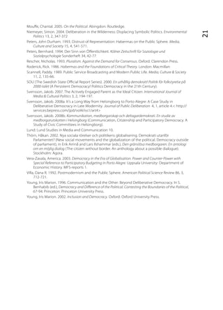 Mou e, Chantal. 2005. On the Political. Abingdon: Routledge.
Niemeyer, Simon. 2004. Deliberation in the Wilderness: Displacing Symbolic Politics. Environmental




                                                                                                             21
     Politics 13, 2, 347-372
Peters, John Durham. 1993. Distrust of Representation: Habermas on the Public Sphere. Media,
     Culture and Society 15, 4, 541-571.
Peters, Bernhard. 1994. Der Sinn von Ö entlichkeit. Kölner Zeitschrift für Soziologie und
     Sozialpsychologie Sonderheft 34, 42-77.
Rescher, Nicholas. 1993. Pluralism. Against the Demand for Consensus. Oxford: Clarendon Press.
Roderick, Rick. 1986. Habermas and the Foundations of Critical Theory. London: Macmillan
Scannell, Paddy. 1989. Public Service Broadcasting and Modern Public Life. Media, Culture & Society
     11, 2, 135-66.
SOU (The Swedish State O cial Report Series). 2000. En uthållig demokrati! Politik för folkstyrelse på
     2000-talet (A Persistent Democracy! Politics Democracy in the 21th Century).
Svensson, Jakob. 2007. The Actively Engaged Parent as the Ideal Citizen. International Journal of
     Media & Cultural Politics 3, 2, 194-197.
Svensson, Jakob. 2008a. It’s a Long Way from Helsingborg to Porto Alegre: A Case Study in
     Deliberative Democracy in Late Modernity. Journal of Public Deliberation 4, 1, article 4.< http://
     services.bepress.com/jpd/vol4/iss1/art4>
Svensson, Jakob. 2008b. Kommunikation, medborgarskap och deltagardemokrati. En studie av
     medborgarutskotten i Helsingborg (Communication, Citizenship and Participatory Democracy. A
     Study of Civic Committees in Helsingborg).
Lund: Lund Studies in Media and Communication 10.
Thörn, Håkan. 2002. Nya sociala rörelser och politikens globalisering. Demokrati utanför
     Parlamentet? (New social movements and the globalization of the political. Democracy outside
     of parliament), in Erik Amnå and Lars Ilshammar (eds.), Den gränslösa medborgaren. En antologi
     om en möjlig dialog (The citizen without border. An anthology about a possible dialogue).
     Stockholm: Agora.
Vera-Zavala, America. 2003. Democracy in the Era of Globalisation. Power and Counter-Power with
     Special Reference to Participatory Budgeting in Porto Alegre. Uppsala University: Department of
     Economic History. MFS-reports 1.
Villa, Dana R. 1992. Postmodernism and the Public Sphere. American Political Science Review 86, 3,
     712-721.
Young, Iris Marion. 1996. Communication and the Other: Beyond Deliberative Democracy. In S.
     Benhabib (ed.), Democracy and Di erence of the Political. Contesting the Boundaries of the Political,
     67-94. Princeton: Princeton University Press.
Young, Iris Marion. 2002. Inclusion and Democracy. Oxford: Oxford University Press.
 