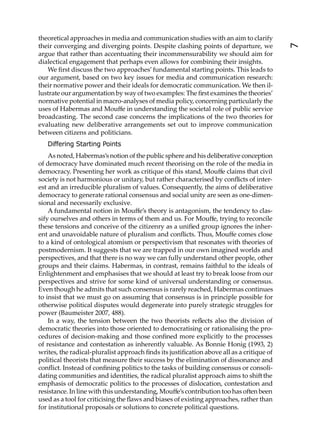 theoretical approaches in media and communication studies with an aim to clarify
their converging and diverging points. Despite clashing points of departure, we




                                                                                          7
argue that rather than accentuating their incommensurability we should aim for
dialectical engagement that perhaps even allows for combining their insights.
   We ﬁrst discuss the two approaches’ fundamental starting points. This leads to
our argument, based on two key issues for media and communication research:
their normative power and their ideals for democratic communication. We then il-
lustrate our argumentation by way of two examples: The ﬁrst examines the theories’
normative potential in macro-analyses of media policy, concerning particularly the
uses of Habermas and Mouﬀe in understanding the societal role of public service
broadcasting. The second case concerns the implications of the two theories for
evaluating new deliberative arrangements set out to improve communication
between citizens and politicians.
   Differing Starting Points
    As noted, Habermas’s notion of the public sphere and his deliberative conception
of democracy have dominated much recent theorising on the role of the media in
democracy. Presenting her work as critique of this stand, Mouﬀe claims that civil
society is not harmonious or unitary, but rather characterised by conﬂicts of inter-
est and an irreducible pluralism of values. Consequently, the aims of deliberative
democracy to generate rational consensus and social unity are seen as one-dimen-
sional and necessarily exclusive.
    A fundamental notion in Mouﬀe’s theory is antagonism, the tendency to clas-
sify ourselves and others in terms of them and us. For Mouﬀe, trying to reconcile
these tensions and conceive of the citizenry as a uniﬁed group ignores the inher-
ent and unavoidable nature of pluralism and conﬂicts. Thus, Mouﬀe comes close
to a kind of ontological atomism or perspectivism that resonates with theories of
postmodernism. It suggests that we are trapped in our own imagined worlds and
perspectives, and that there is no way we can fully understand other people, other
groups and their claims. Habermas, in contrast, remains faithful to the ideals of
Enlightenment and emphasises that we should at least try to break loose from our
perspectives and strive for some kind of universal understanding or consensus.
Even though he admits that such consensus is rarely reached, Habermas continues
to insist that we must go on assuming that consensus is in principle possible for
otherwise political disputes would degenerate into purely strategic struggles for
power (Baumeister 2007, 488).
    In a way, the tension between the two theorists reﬂects also the division of
democratic theories into those oriented to democratising or rationalising the pro-
cedures of decision-making and those conﬁned more explicitly to the processes
of resistance and contestation as inherently valuable. As Bonnie Honig (1993, 2)
writes, the radical-pluralist approach ﬁnds its justiﬁcation above all as a critique of
political theorists that measure their success by the elimination of dissonance and
conﬂict. Instead of conﬁning politics to the tasks of building consensus or consoli-
dating communities and identities, the radical pluralist approach aims to shi the
emphasis of democratic politics to the processes of dislocation, contestation and
resistance. In line with this understanding, Mouﬀe’s contribution too has o en been
used as a tool for criticising the ﬂaws and biases of existing approaches, rather than
for institutional proposals or solutions to concrete political questions.
 