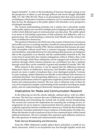 larged mentality” to refer to the broadening of horizons through coming to see
the perspective of others in and through political and moral struggle (Benhabib




                                                                                          11
2002, 115, 142; 1992, 89-112). There is no presumption then that moral and politi-
cal dialogues will produce normative consensus, yet it is assumed that even when
they do not, the dialogues in the public sphere will articulate a civic perspective
of enlarged mentality.
    The revised understanding promotes not a unitary, but a pluralistic model,
where public spheres are viewed as multiple and overlapping networks of publicity,
within which diﬀerent types of communication can take place. The public sphere
is an arena of articulating expressions of both solidarity and diﬀerence, and in a
general sense, this understanding is shared by both Mouﬀe and the revised ver-
sions of deliberative democracy.
    The question is therefore not which one is the essence of democracy. Consensus
and conﬂict are two co-existing impulses of political communication and political
life in general. William Connolly (1991, 94) has underlined that humans are essen-
tially incomplete without social form; a common language, institutional se ing,
set of traditions, and political forum for articulating public purposes are indispens-
able to the acquisition of an identity and the commonalities essential to life. But
every form of social order also contains subjugations within it. Politics, then, is the
medium through which these ambiguities can be engaged and confronted. It is a
medium through which common purposes are crystallised, but also a medium
through which they can be contested, exposed and unse led (Connolly 1991, 94).
    When framed in this manner, it can be argued that the diﬀerences between
Habermas’s theory of deliberative democracy and Mouﬀe’s radical pluralist ap-
proach are more a ma er of emphasis than a true ideological polarity. Contrary
to some readings, neither Habermas nor Mouﬀe would embrace full consensus or
unlimited pluralism. Not disregarding diﬀerences, we argue that an openness to
potential combinations of the two approaches might have positive implications for
media and communication research. We now turn to illustrate some of these by
way of two empirical examples; concentrating on the normative founding for media
policy, and our understanding of democratic interpersonal communication.

   Implications for Media and Communication Research
    In the following we test the eclectic a itude, outlined above, with two diﬀer-
ent cases. The ﬁrst case concerns the uses of Habermas’s and Mouﬀe’s theories in
understanding and formulating the societal role of public service broadcasting.
The second case concerns the implications for assessing the workings of new ar-
rangements set out to improve communication between citizens and politicians
explicitly inspired by theories of deliberative democracy. While the ﬁrst challenges
the theories’ normative potential in macro analyses of media policy, the la er mo-
bilises the theories in micro analyses of face-to-face communication within formal
political institutions. The two examples thus represent quite diﬀerent contexts in
the wide spectrum of media and communication research.
   Public Service Broadcasting and Democracy
  From the 1980s, Habermas’s public sphere thesis unleashed a wealth of aca-
demic discussion, which in an exceptional way has brought together social and
 