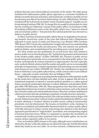 political theorists and critical political economists of the media. The la er group
     mobilised the Habermasian public sphere approach as a normative backbone in
     debates on media structure and policy, and in particular, in defence of public service
     broadcasting (see Moe & Syvertsen forthcoming). In early-1980s Britain, Nicholas
     Garnham felt the Le merely provided “mealy-mouthed support” of public service
     broadcasting (Garnham 1986, 40). To change this, he sought to reformulate its value
     base by reaching for Habermas’ concept of the public sphere. In Garnham’s (1986,
     41) reading of Habermas’s early works, the public sphere was a “space for rational
     and universalistic politics.” And precisely this rational potential was stressed in a
     defence of public service.
         In eﬀect, Garnham introduced public sphere theory to Anglophone broadcast-
     ing research. Several key works in the years that followed took a Habermasian
     approach to study issues of media and democracy (e.g. Blumler 1992; Garnham
     1992; Keane 1991). Clearly, the contributions’ insights advanced our understanding
     of relations between the media and democracy. They also entered very pertinent
     political debates, and counterbalanced the prevailing more cynical approach.
         Yet, these studies are also problematic on several levels: ﬁrst, they tended to
     portray public service broadcasting as the “institutional guarantor and instrument
     of the modern public sphere” (Collins 1992/2002, 66). Practices of public service
     broadcasting have historically never corresponded to the ideal public sphere. Nor
     do they automatically ﬁt a future realisation or approximation. Second, especially
     early works by British scholars held the market and public service as incompatible
     principles of organisation: a market organisation of broadcasting was irreconcilable
     with democracy (see Collins 1992/2002, 69). Thirdly, the contributions in question
     built on Habermas’ early public sphere theory, which carried with it some diﬃcult
     biases – especially towards rationality (but see Dahlgren 1995).
         In light of this, it might seem surprising that the implications of the agonistic model
     for the media have not been debated more o en. In fact, it appears that the lack of
     institutional proposals or interest in concrete political questions is a rather general
     feature among the postmodern theorists of radical diﬀerence and pluralism (Dahl-
     gren 2004, 15ﬀ; McLennan, 1995, 85). These perspectives have thus been used more
     as oppositional discourses or tools in criticising various monisms, such as the rational
     bias, of media studies and critical political economy. They have not been mobilised as
     coherent normative theories pertaining to questions of media structure and policy.
         In public service broadcasting research, this criticism further tends to linger with
     an early Habermasian ideal. Cultural studies scholar Elizabeth Jacka (2003) is a case
     in point, a acking a “modern” defence of public service, calling it unnecessarily
     pessimistic and one-dimensional. She focuses on Garnham’s work, claiming it is
     based on an outdated and indefensible theoretical ideal of a unitary public sphere
     with li le relevance in today’s society. Jacka brings due a ention to the dominant
     approach’s prioritisation of “high modern” journalism, and corresponding neglect
     of ﬁctional television forms. While it is important to question the devaluation of
     commercially funded providers’ potential value in the public sphere, for our dis-
     cussion, Jacka’s argument suﬀers at two points.
         First, as Garnham (2003) stresses in his reply, although newer contributions are
     referred to, the key works she addresses are almost 20 years old. And the theoretical
12




     ideals they build on are even older. As we have stressed, a Habermasian unitary
 