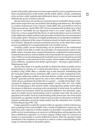 model of the public sphere has now been superseded by more comprehensive and
ﬂuid conceptualisations of the media and the public sphere. Clearly, considering




                                                                                           13
what we have called sophisticated deliberative theory would at least somewhat
diminish the power of Jacka’s criticism.
    Second, Jacka does not ascribe any normative power to Mouﬀe’s theory. In fact,
Jacka seems sceptical to any use of ideals when dealing with democracy. She objects
to a notion of democracy as an “essence” (Jacka 2003, 181), and prefers to see it as
“ﬂuid and evolving” (Jacka 2003, 183). This is contrasted with an ideal view, which
leads one to “inevitably see any departure from it as a crisis” (Jacka 2003, 183).
However, we have argued that the theory of radical pluralism is just as normative
as the deliberative ideals and that it also prescribes an ideal form of communication
in the public sphere. Therefore, it is highly problematic to use Mouﬀe’s contribution
to support a dismissal of the value of normative ideals for media and communica-
tion research. Taking the normative potential seriously, on the other hand, opens
up new possibilities for conceptualising the role of public service.
    Certainly, public service broadcasting can be presented as the institutional
space which is best able to realise the principles of communicative action in the
public sphere: freedom from commercial pressures, undistorted communication,
consensual procedures, rational debate and at least ideally the expression of social
unity. Public service broadcasting can be lauded because it is envisioned as a neutral
space responsive to the interests of all in society, where ma ers of the public good
can be debated, considered and ideally agreed upon – striving to approximate a
Habermasian ideal.
    On the other hand, it is equally possible to defend the ideals of public service
broadcasting by leaning on a radical pluralist theory of agonistic democracy.
Geoﬀrey Craig (1999) oﬀers a valuable step in this direction. Establishing that
the Australian public service institution ABC exists in a state of perpetual crisis,
he suggests embracing conﬂicts as the best defence: public service broadcasters
should “generally provide spaces for, and in turn articulate, the ongoing ‘crisis’
which always constitutes the public life of a society” – a public life he ﬁnds “char-
acterised by diﬀerence and incommensurability” (Craig 1999, 113, 112). Public
service broadcasting is thus located within a heterogeneous public which rejects
the erasure of diﬀerence occurring in the constitution of social unity. In a political
and cultural environment which has promoted diﬀerence and pluralism, argu-
ments for public service broadcasting need to consider more fully the issues of
pluralism and conﬂict. Such an understanding of the democratic role of the media
informed by an agonistic model of democracy provides an alternative to both the
singular proliferation of private media outlets and the outmoded view of public
broadcasting (Craig 1999, 112).
    Craig’s argument is explicitly located within an agonistic model of democracy,
and according to him irreconcilable with a model of deliberative democracy. We
claim that such a rejection is neither needed, nor desirable: it is possible to think of
public service broadcasting as an arena for conﬂicting ideas and perspectives also
from a deliberative approach. As we have argued, neither unity nor consensus is
treated as a prerequisite in current deliberative theory. What the agonistic model
contributes is the emphasis on exclusion as well as a richer understanding of the
range of communication in the public sphere.
 