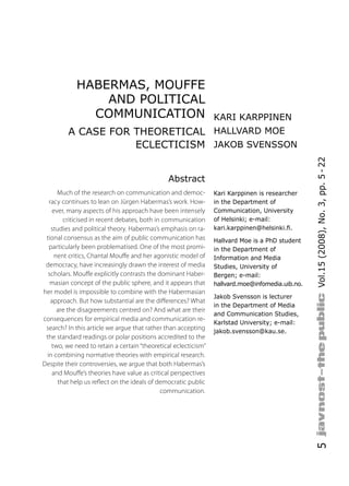 HABERMAS, MOUFFE
                AND POLITICAL
              COMMUNICATION                                     KARI KARPPINEN
         A CASE FOR THEORETICAL HALLVARD MOE
                    ECLECTICISM JAKOB SVENSSON




                                                                                                 Vol.15 (2008), No. 3, pp. 5 - 22
                                               Abstract
      Much of the research on communication and democ-          Kari Karppinen is researcher
  racy continues to lean on Jürgen Habermas’s work. How-        in the Department of
    ever, many aspects of his approach have been intensely      Communication, University
        criticised in recent debates, both in communication     of Helsinki; e-mail:
   studies and political theory. Habermas’s emphasis on ra-     kari.karppinen@helsinki.ﬁ.
 tional consensus as the aim of public communication has        Hallvard Moe is a PhD student
  particularly been problematised. One of the most promi-       in the Department of
     nent critics, Chantal Mou e and her agonistic model of     Information and Media
 democracy, have increasingly drawn the interest of media       Studies, University of
  scholars. Mou e explicitly contrasts the dominant Haber-      Bergen; e-mail:
   masian concept of the public sphere, and it appears that     hallvard.moe@infomedia.uib.no.
her model is impossible to combine with the Habermasian
                                                                Jakob Svensson is lecturer
   approach. But how substantial are the di erences? What
                                                                in the Department of Media
      are the disagreements centred on? And what are their
                                                                and Communication Studies,
consequences for empirical media and communication re-
                                                                Karlstad University; e-mail:
 search? In this article we argue that rather than accepting    jakob.svensson@kau.se.
 the standard readings or polar positions accredited to the
   two, we need to retain a certain “theoretical eclecticism”
 in combining normative theories with empirical research.
Despite their controversies, we argue that both Habermas’s
   and Mou e’s theories have value as critical perspectives
      that help us re ect on the ideals of democratic public
                                             communication.
                                                                                                 5
 