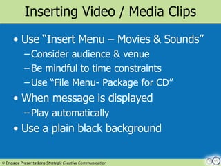 Inserting Video / Media Clips Use “Insert Menu – Movies & Sounds” Consider audience & venue Be mindful to time constraints Use “File Menu- Package for CD”  When message is displayed Play automatically Use a plain black background 