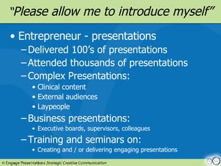 “ Please allow me to introduce myself” Entrepreneur - presentations Delivered 100’s of presentations Attended thousands of presentations Complex Presentations: Clinical content External audiences Laypeople Business presentations: Executive boards, supervisors, colleagues Training and seminars on: Creating and / or delivering engaging presentations 