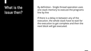 What is the
Issue then?
By definition - Single thread operation uses
one stack memory to execute the programs
line by line
If there is a delay in between any of the
execution, the whole stack have to wait for
the execution to get complete and then the
next block will get executed.
 