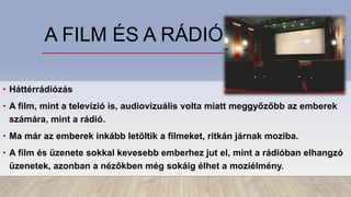 A FILM ÉS A RÁDIÓ
• Háttérrádiózás
• A film, mint a televízió is, audiovizuális volta miatt meggyőzőbb az emberek
számára, mint a rádió.
• Ma már az emberek inkább letöltik a filmeket, ritkán járnak moziba.
• A film és üzenete sokkal kevesebb emberhez jut el, mint a rádióban elhangzó
üzenetek, azonban a nézőkben még sokáig élhet a moziélmény.
 