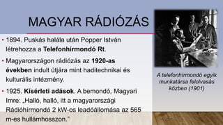 MAGYAR RÁDIÓZÁS
• 1894. Puskás halála után Popper István
létrehozza a Telefonhírmondó Rt.
• Magyarországon rádiózás az 1920-as
években indult útjára mint haditechnikai és
kulturális intézmény.
• 1925. Kísérleti adások. A bemondó, Magyari
Imre: „Halló, halló, itt a magyarországi
Rádióhírmondó 2 kW-os leadóállomása az 565
m-es hullámhosszon.”
A telefonhírmondó egyik
munkatársa felolvasás
közben (1901)
 