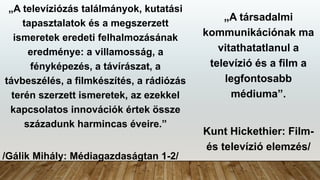 „A televíziózás találmányok, kutatási
tapasztalatok és a megszerzett
ismeretek eredeti felhalmozásának
eredménye: a villamosság, a
fényképezés, a távírászat, a
távbeszélés, a filmkészítés, a rádiózás
terén szerzett ismeretek, az ezekkel
kapcsolatos innovációk értek össze
századunk harmincas éveire.”
/Gálik Mihály: Médiagazdaságtan 1-2/
„A társadalmi
kommunikációnak ma
vitathatatlanul a
televízió és a film a
legfontosabb
médiuma”.
Kunt Hickethier: Film-
és televízió elemzés/
 