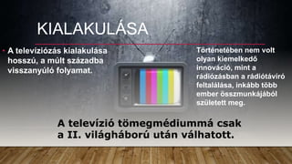 KIALAKULÁSA
• A televíziózás kialakulása
hosszú, a múlt századba
visszanyúló folyamat.
A televízió tömegmédiummá csak
a II. világháború után válhatott.
Történetében nem volt
olyan kiemelkedő
innováció, mint a
rádiózásban a rádiótávíró
feltalálása, inkább több
ember összmunkájából
született meg.
 