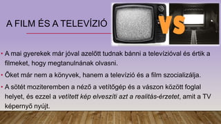 A FILM ÉS A TELEVÍZIÓ
• A mai gyerekek már jóval azelőtt tudnak bánni a televízióval és értik a
filmeket, hogy megtanulnának olvasni.
• Őket már nem a könyvek, hanem a televízió és a film szocializálja.
• A sötét moziteremben a néző a vetítőgép és a vászon között foglal
helyet, és ezzel a vetített kép elveszíti azt a realitás-érzetet, amit a TV
képernyő nyújt.
 