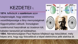 KEZDETEI I.
1874. felfedezik a szelénium azon
tulajdonságát, hogy elektromos
vezetőképessége a fény mennyiségének
függvényében változik. Írországban
szeléniumot használnak az óceánon túli,
kábelen keresztüli jel küldéséhez.
1884. Németországban Paul Nipkow kifejleszt egy készüléket, mely
képes arra, hogy egy fotocellával a képet elektromos jellé alakítsa át.
 