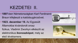 KEZDETEI II.
• 1897-ben Németországban Karl Ferdinand
Braun kifejleszti a katódsugárcsövet.
• 1923. december 19. Az Egyesült
Államokba kivándorolt orosz
fizikus, Vladimir Zworkyn elkészíti az
elektronikus ikonoszkópot, mely az
első tévékamera.
 