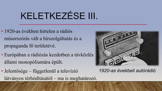 KELETKEZÉSE III.
• 1920-as években hirtelen a rádiós
műsorszórás vált a hírszolgáltatás és a
propaganda fő területévé.
• Európában a rádiózás kezdetben a távközlés
állami monopóliumára épült.
• Jelentősége – függetlenül a televízió
látványos térhódításától – ma is meghatározó.
1920-as évekbeli autórádió
 