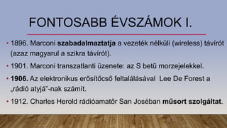FONTOSABB ÉVSZÁMOK I.
• 1896. Marconi szabadalmaztatja a vezeték nélküli (wireless) távírót
(azaz magyarul a szikra távírót).
• 1901. Marconi transzatlanti üzenete: az S betű morzejelekkel.
• 1906. Az elektronikus erősítőcső feltalálásával Lee De Forest a
„rádió atyjá”-nak számít.
• 1912. Charles Herold rádióamatőr San Joséban műsort szolgáltat.
 