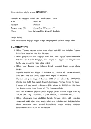 Yang selanjutnya disebut sebagai PENGGUGAT
Dalam hal ini Penggugat diwakili oleh kuasa hukumnya, yakni:
Nama : Yudi,. SH
Pekerjaan : Advokat
Tempat, tanggal lahir : Bangkalan, 02 Februari 1980
Alamat : Jalan Soekarno-Hatta Nomor 09 Bangkalan
Dengan hormat,
Untuk dan atas nama Tergugat dengan ini ingin menyampaikan jawaban sebagai berikut
DALAM KONVENSI
1. Bahwa Tergugat menolak dengan tegas seluruh dalil-dalil yang diajuakan Pengugat
kecuali atas pengakuan yang jelas dan tegas
2. Bahwa yang dikemukakan Penggugat adalah tidak benar, supaya Majelis hakim tidak
terkecoh oleh dalil-dalil Penggugat, maka dengan ini Tergugat perlu mengemukakan
hal-hal yang sebenarnya, yakni sebagi berikut:
 Bahwa benar Tergugat telah berhutang kepada penggugat dengan rincian sebagai
berikut:
Pinjaman pertama pada tanggal 20 november 2011 sebesar Rp. 250.000.000 (Dua
Ratus Lima Puluh Juta Rupiah) dengan beban Bungan 3% per-bulan
Pinjaman ke-2 pada tanggal 9 Desember 2011 sebesar sebesar. Rp. 150.000.000
(Seratus Lima Puluh Juta Rupiah) dengan beban Bungan 3% (Tiga Persen) Per-bulan
Pinjaman ke-3 pada tanggal 23 Desember 2011 sebesar Rp. 200.000.000 (Dua Ratus
Juta Rupiah) dengan beban Bungan 4% (Tiga Persen) per-bulan.
Dan Total keseluruhan pinjaman pokok Tergugat (belum termasuk bunga) adalah Rp
250.000.000, - + Rp 150.000.000, - + Rp200.000.000 , - = Rp 600.000.000, - ;.
 Bahwa sebagaimana telah dituduhkan kepada Tergugat bahwa telah melakukan
wanprestasi adalah tidak benar, karena dalam surat perjanjian telah dijelaskan bahwa
sistem pembayaran untuk melunasi hutang-hutang tergugat terhadap penggugat
dengan sistem kredit/ dicicil dan atau diangsur.
 