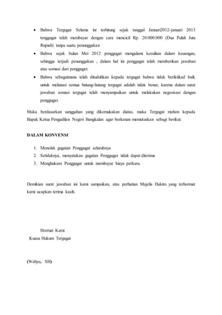  Bahwa Tergugat Selama ini terhitung sejak tanggal Januari2012-januari 2013
tenggugat telah membayar dengan cara mencicil Rp. 20.000.000 (Dua Puluh Juta
Rupiah) tanpa suatu penunggakan
 Bahwa sejak bulan Mei 2012 penggugat mengalami kesulitan dalam keuangan,
sehingga terjadi penunggakan , dalam hal ini penggugat telah memberikan jawaban
atas somasi dari penggugat.
 Bahwa sebagaimana telah dituduhkan kepada tergugat bahwa tidak beriktikad baik
untuk melunasi semua hutang-hutang tergugat adalah tidak benar, karena dalam surat
jawaban somasi tergugat telah menyampaikan untuk melakukan negosisasi dengan
penggugat.
Maka berdasarkan sanggahan yang dikemukakan diatas, maka Tergugat mohon kepada
Bapak Ketua Pengadilan Negeri Bangkalan agar berkenan memutuskan sebagi berikut:
DALAM KONVENSI
1. Menolak gugatan Penggugat seluruhnya
2. Setidaknya, menyatakan gugatan Penggugat tidak dapat diterima
3. Menghukum Penggugat untuk membayar biaya perkara.
Demikian surat jawaban ini kami sampaikan, atas perhatian Majelis Hakim yang terhormat
kami ucapkan terima kasih.
Hormat Kami
Kuasa Hukum Tergugat
(Wahyu,. SH)
 