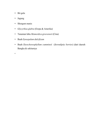 • Bit gula
• Jagung
• Shorgum manis
• Glycyrhiza glabra (Eropa & Amerika)
• Tanaman labu Momordica grosvenori (Cina)
• Buah Synsepalum dulcificum
• Buah Dyoschoreophyllum cumminsii (Serendipity berries) (dari daerah
Bangka & sekitarnya
•
 